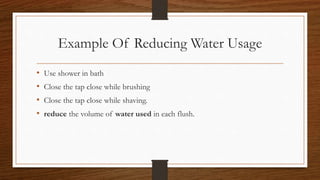 Example Of Reducing Water Usage
• Use shower in bath
• Close the tap close while brushing
• Close the tap close while shaving.
• reduce the volume of water used in each flush.
 