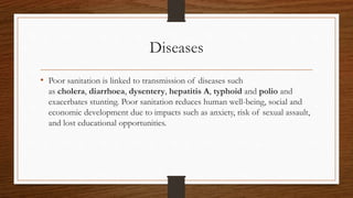 Diseases
• Poor sanitation is linked to transmission of diseases such
as cholera, diarrhoea, dysentery, hepatitis A, typhoid and polio and
exacerbates stunting. Poor sanitation reduces human well-being, social and
economic development due to impacts such as anxiety, risk of sexual assault,
and lost educational opportunities.
 
