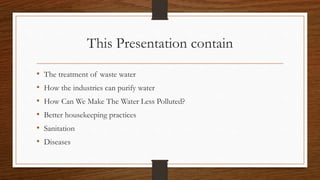 This Presentation contain
• The treatment of waste water
• How the industries can purify water
• How Can We Make The Water Less Polluted?
• Better housekeeping practices
• Sanitation
• Diseases
 