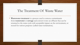 The Treatment Of Waste Water
• Wastewater treatment is a process used to remove contaminants
from wastewater or sewage and convert it into an effluent that can be
returned to the water cycle with acceptable impact on the environment, or
reused for various purposes (called water reclamation).
 