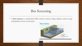 Bar Screening
• A bar screen is a mechanical filter used to remove large objects, such as rags
and plastics, from wastewater.
 