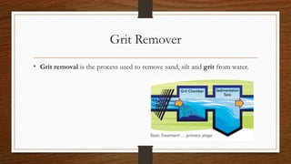Grit Remover
• Grit removal is the process used to remove sand, silt and grit from water.
 
