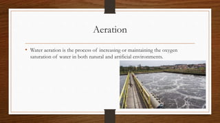Aeration
• Water aeration is the process of increasing or maintaining the oxygen
saturation of water in both natural and artificial environments.
 