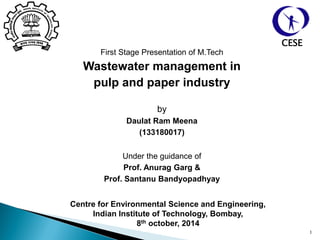 First Stage Presentation of M.Tech
Wastewater management in
pulp and paper industry
by
Daulat Ram Meena
(133180017)
Under the guidance of
Prof. Anurag Garg &
Prof. Santanu Bandyopadhyay
1
Centre for Environmental Science and Engineering,
Indian Institute of Technology, Bombay,
8th october, 2014
CESE
 