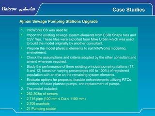 Case Studies
Ajman Sewage Pumping Stations Upgrade
1. InfoWorks CS was used to:
• Import the existing sewage system elements from ESRI Shape files and
CSV files. These files were exported from Mike Urban which was used
to build the model originally by another consultant.
• Prepare the model physical elements to suit InfoWorks modelling
environment.
• Check the assumptions and criteria adopted by the other consultant and
amend wherever required.
• Study the performance of three existing principal pumping stations (17,
5 and 12) based on varying percentages (60 to 100%) of registered
population with an eye on the remaining system elements.
• Evaluate options for proposed feasible enhancements utilizing RTCs,
addition of future planned pumps, and replacement of pumps.
2. The model included:
• 252,203m of sewers
• 2,715 pipe (100 mm ≤ Dia ≤ 1100 mm)
• 2,709 manhole
• 21 Pumping station
 