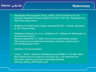 References
• Wastewater Planning Users Group. (2002). Code Of Practice For The
Hydraulic Modelling Of Sewer Systems (Version 3.001 ed.). Retrieved from
http://www.wapug.org.uk
• McMahon, M. (2008, April). Design Standard DS 520. In Design Standards
(p. 26). Wessex Water
• Wallingford Software Ltd. (n.d.). InfoWorks CS - Software for Wastewater on
Environmental Expert.
Retrieved September 27, 2009, from Environmental Expert website:
http://www.environmental-expert.com/stse_resulteach_product.aspx?
cid=3919&idproduct=2243
• InfoWorks CS documentation.
• Lockie, T. (2007). Catchment Modelling Using SWMM. In The 49th Water
New Zealand Annual Conference and Expo (pp. 1-9). Retrieved from
http://www.waternz.org.nz/documents/sigs/modelling/
technical_articles_2007/lockie_t.pdf
 