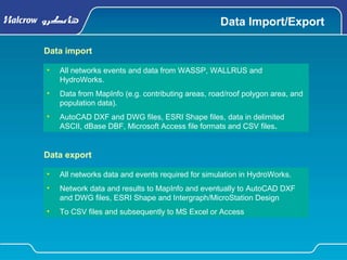 Data Import/Export
• All networks events and data from WASSP, WALLRUS and
HydroWorks.
• Data from MapInfo (e.g. contributing areas, road/roof polygon area, and
population data).
• AutoCAD DXF and DWG files, ESRI Shape files, data in delimited
ASCII, dBase DBF, Microsoft Access file formats and CSV files.
Data import
• All networks data and events required for simulation in HydroWorks.
• Network data and results to MapInfo and eventually to AutoCAD DXF
and DWG files, ESRI Shape and Intergraph/MicroStation Design
• To CSV files and subsequently to MS Excel or Access
Data export
 
