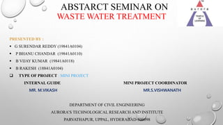 ABSTARCT SEMINAR ON
WASTE WATER TREATMENT
PRESENTED BY :
 G SURENDAR REDDY (19841A0104)
 P BHANU CHANDAR (19841A0110)
 B VIJAY KUMAR (19841A0118)
 B RAKESH (18841A0104)
 TYPE OF PROJECT : MINI PROJECT
INTERNAL GUIDE MINI PROJECT COORDINATOR
MR. M.VIKASH MR.S.VISHWANATH
DEPARTMENT OF CIVIL ENGINEERING
AURORA’S TECHNOLOGICAL RESEARCH AND INSTITUTE
PARVATHAPUR, UPPAL, HYDERABAD-500098
 