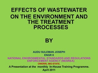 EFFECTS OF WASTEWATER
ON THE ENVIRONMENT AND
THE TREATMENT
PROCESSES
BY
AUDU SULEMAN JOSEPH
ENGR II
NATIONAL ENVIRONMENTAL STANDARDS AND REGULATIONS
ENFORCEMENT AGENCY (NESREA)
OWERRI, IMO-STATE.
A Presentation at the monthly In-House Training Programme.
April 2011
 