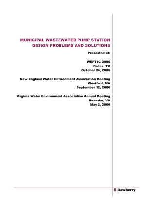 MUNICIPAL WASTEWATER PUMP STATION
DESIGN PROBLEMS AND SOLUTIONS
Presented at:
WEFTEC 2006
Dallas, TX
October 24, 2006
New England Water Environment Association Meeting
Westford, MA
September 12, 2006
Virginia Water Environment Association Annual Meeting
Roanoke, VA
May 2, 2006

 