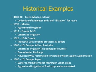 Historical Examples 
– 3000 BC – Crete (Minoan culture) 
• Collection of rainwater and sand “filtration” for reuse 
– 1890 – Mexico 
• Agricultural irrigation 
– 1912 – Europe & US 
• Landscape irrigation 
– 1926 – US & Europe 
• Industrial uses: cooling processes & boilers 
– 1960 – US; Europe; Africa; Australia 
• Landscape Irrigation (including golf-courses) 
• Groundwater Recharge 
• Advanced WW reclamation for potable water supply augmentation 
– 1980 – US; Europe; Japan 
• Water recycling for toilet flushing in urban areas 
• Agricultural irrigation of food crops eaten uncooked 
 