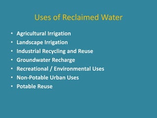 Uses of Reclaimed Water 
• Agricultural Irrigation 
• Landscape Irrigation 
• Industrial Recycling and Reuse 
• Groundwater Recharge 
• Recreational / Environmental Uses 
• Non-Potable Urban Uses 
• Potable Reuse 
 