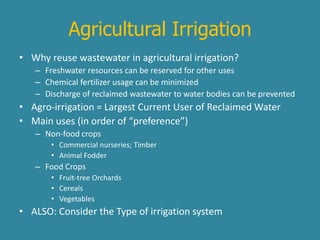 Agricultural Irrigation 
• Why reuse wastewater in agricultural irrigation? 
– Freshwater resources can be reserved for other uses 
– Chemical fertilizer usage can be minimized 
– Discharge of reclaimed wastewater to water bodies can be prevented 
• Agro-irrigation = Largest Current User of Reclaimed Water 
• Main uses (in order of “preference”) 
– Non-food crops 
• Commercial nurseries; Timber 
• Animal Fodder 
– Food Crops 
• Fruit-tree Orchards 
• Cereals 
• Vegetables 
• ALSO: Consider the Type of irrigation system 
 