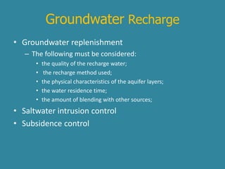 Groundwater Recharge 
• Groundwater replenishment 
– The following must be considered: 
• the quality of the recharge water; 
• the recharge method used; 
• the physical characteristics of the aquifer layers; 
• the water residence time; 
• the amount of blending with other sources; 
• Saltwater intrusion control 
• Subsidence control 
 