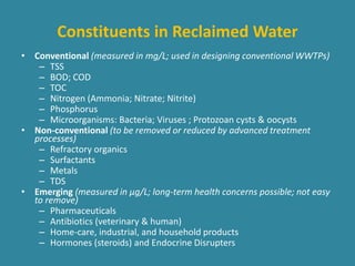Constituents in Reclaimed Water 
• Conventional (measured in mg/L; used in designing conventional WWTPs) 
– TSS 
– BOD; COD 
– TOC 
– Nitrogen (Ammonia; Nitrate; Nitrite) 
– Phosphorus 
– Microorganisms: Bacteria; Viruses ; Protozoan cysts & oocysts 
• Non-conventional (to be removed or reduced by advanced treatment 
processes) 
– Refractory organics 
– Surfactants 
– Metals 
– TDS 
• Emerging (measured in μg/L; long-term health concerns possible; not easy 
to remove) 
– Pharmaceuticals 
– Antibiotics (veterinary & human) 
– Home-care, industrial, and household products 
– Hormones (steroids) and Endocrine Disrupters 
 
