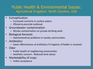 Public Health & Environmental Issues: 
Agricultural Irrigation: North Carolina, USA 
• Eutrophication 
– Increased nutrients in surface waters 
– Pfiesteria piscicida outbreak 
• Groundwater contamination 
– Nitrate contamination on private drinking wells 
• Biological Aerosols 
– Gastrointestinal problems in nearby communities 
• Antibiotics 
– lower effectiveness of antibiotics if irrigation of fodder is involved 
• Odor 
– Public health of neighboring communities 
– Aesthetic concern - Reduced land values 
• Marketability of crops 
– Public acceptance 
 
