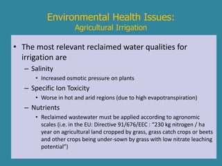 Environmental Health Issues: 
Agricultural Irrigation 
• The most relevant reclaimed water qualities for 
irrigation are 
– Salinity 
• Increased osmotic pressure on plants 
– Specific Ion Toxicity 
• Worse in hot and arid regions (due to high evapotranspiration) 
– Nutrients 
• Reclaimed wastewater must be applied according to agronomic 
scales (i.e. in the EU: Directive 91/676/EEC : “230 kg nitrogen / ha 
year on agricultural land cropped by grass, grass catch crops or beets 
and other crops being under-sown by grass with low nitrate leaching 
potential”) 
 