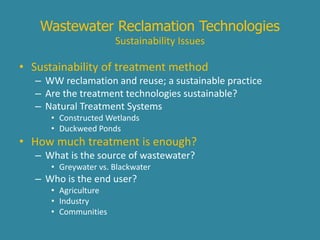 Wastewater Reclamation Technologies 
Sustainability Issues 
• Sustainability of treatment method 
– WW reclamation and reuse; a sustainable practice 
– Are the treatment technologies sustainable? 
– Natural Treatment Systems 
• Constructed Wetlands 
• Duckweed Ponds 
• How much treatment is enough? 
– What is the source of wastewater? 
• Greywater vs. Blackwater 
– Who is the end user? 
• Agriculture 
• Industry 
• Communities 
 