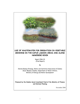 USE OF WASTEWATER FOR IRRIGATION IN VEGETABLE
 GROWING IN THE KAFUE LAGOON AREAS AND ALONG
               NGWERERE RIVER

                             Report PMA 24
                              (Final Report)

                                   By

   Charles Bwalya Chisanga, Water and Sanitation Association of Zambia
          Oscar Musweu Silembo, Department of Water Affairs,
               Ministry of Energy and Water Development




Financed by the Zambia Social investment Fund of the Ministry of Finance
                         and National Planning

                                                            November 2004




                                    i
 