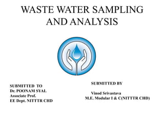 WASTE WATER SAMPLING
AND ANALYSIS
SUBMITTED TO
Dr. POONAM SYAL
Associate Prof.
EE Dept. NITTTR CHD
SUBMITTED BY
Vinod Srivastava
M.E. Modular I & C(NITTTR CHD)
 