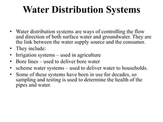 Water Distribution Systems
• Water distribution systems are ways of controlling the flow
and direction of both surface water and groundwater. They are
the link between the water supply source and the consumer.
• They include:
• Irrigation systems – used in agriculture
• Bore lines – used to deliver bore water
• scheme water systems – used to deliver water to households.
• Some of these systems have been in use for decades, so
sampling and testing is used to determine the health of the
pipes and water.
 