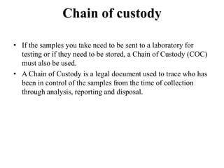 Chain of custody
• If the samples you take need to be sent to a laboratory for
testing or if they need to be stored, a Chain of Custody (COC)
must also be used.
• A Chain of Custody is a legal document used to trace who has
been in control of the samples from the time of collection
through analysis, reporting and disposal.
 