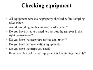 Checking equipment
• All equipment needs to be properly checked before sampling
takes place.
• Are all sampling bottles prepared and labelled?
• Do you have what you need to transport the samples in the
right environment?
• Do you have the necessary testing equipment?
• Do you have communication equipment?
• Do you have the maps you need?
• Have you checked that all equipment is functioning properly?
 