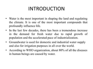 INTRODUCTION
• Water is the most important in shaping the land and regulating
the climate. It is one of the most important compounds that
profoundly influence life.
• In the last few decades, there has been a tremendous increase
in the demand for fresh water due to rapid growth of
population and the accelerated pace of industrialization.
• Groundwater is used for domestic and industrial water supply
and also for irrigation purposes in all over the world.
• According to WHO organization, about 80% of all the diseases
in human beings are caused by water.
 