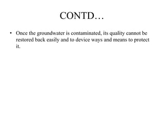 CONTD…
• Once the groundwater is contaminated, its quality cannot be
restored back easily and to device ways and means to protect
it.
 