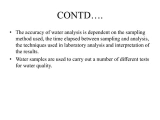CONTD….
• The accuracy of water analysis is dependent on the sampling
method used, the time elapsed between sampling and analysis,
the techniques used in laboratory analysis and interpretation of
the results.
• Water samples are used to carry out a number of different tests
for water quality.
 