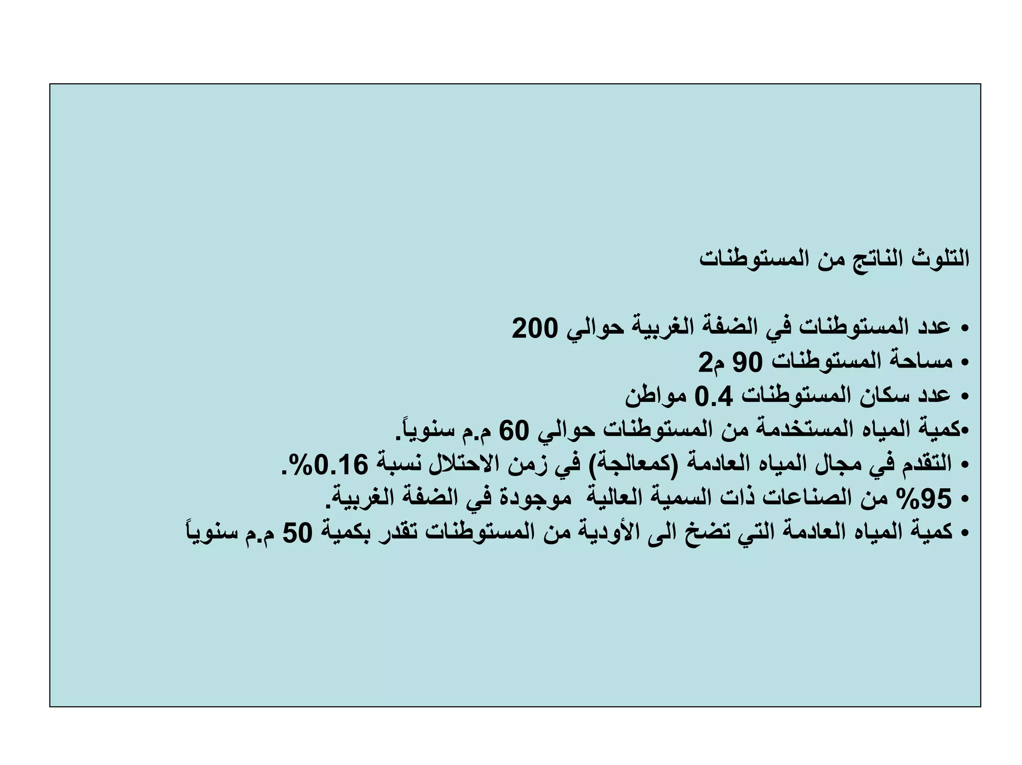 ‫اﻟﻤﺴﺘﻮﻃﻨﺎت‬ ‫ﻣﻦ‬ ‫اﻟﻨﺎﺗﺞ‬ ‫اﻟﺘﻠﻮث‬
•‫ﺣﻮاﻟﻲ‬ ‫اﻟﻐﺮﺑﻴﺔ‬ ‫اﻟﻀﻔﺔ‬ ‫ﻓﻲ‬ ‫اﻟﻤﺴﺘﻮﻃﻨﺎت‬ ‫ﻋﺪد‬200
•‫اﻟﻤﺴﺘﻮﻃﻨﺎت‬ ‫ﻣﺴﺎﺣﺔ‬90‫م‬2
•‫اﻟﻤﺴﺘﻮﻃﻨﺎت‬ ‫ﺳﻜﺎن‬ ‫ﻋﺪد‬0.4‫ﻣﻮاﻃﻦ‬
•‫ﺣﻮاﻟﻲ‬ ‫اﻟﻤﺴﺘﻮﻃﻨﺎت‬ ‫ﻣﻦ‬ ‫اﻟﻤﺴﺘﺨﺪﻣﺔ‬ ‫اﻟﻤﻴﺎﻩ‬ ‫آﻤﻴﺔ‬60‫م‬.ً‫ﺎ‬‫ﺳﻨﻮﻳ‬ ‫م‬.
•‫اﻟﻌﺎدﻣﺔ‬ ‫اﻟﻤﻴﺎﻩ‬ ‫ﻣﺠﺎل‬ ‫ﻓﻲ‬ ‫اﻟﺘﻘﺪم‬)‫آﻤﻌﺎﻟﺠﺔ‬(‫ﻧﺴﺒﺔ‬ ‫اﻻﺣﺘﻼل‬ ‫زﻣﻦ‬ ‫ﻓﻲ‬0.16.%
•95%‫اﻟﻐﺮﺑﻴﺔ‬ ‫اﻟﻀﻔﺔ‬ ‫ﻓﻲ‬ ‫ﻣﻮﺟﻮدة‬ ‫اﻟﻌﺎﻟﻴﺔ‬ ‫اﻟﺴﻤﻴﺔ‬ ‫ذات‬ ‫اﻟﺼﻨﺎﻋﺎت‬ ‫ﻣﻦ‬.
•‫ﺑﻜﻤ‬ ‫ﺗﻘﺪر‬ ‫اﻟﻤﺴﺘﻮﻃﻨﺎت‬ ‫ﻣﻦ‬ ‫اﻷودﻳﺔ‬ ‫اﻟﻰ‬ ‫ﺗﻀﺦ‬ ‫اﻟﺘﻲ‬ ‫اﻟﻌﺎدﻣﺔ‬ ‫اﻟﻤﻴﺎﻩ‬ ‫آﻤﻴﺔ‬‫ﻴﺔ‬50‫م‬.ً‫ﺎ‬‫ﺳﻨﻮﻳ‬ ‫م‬
 