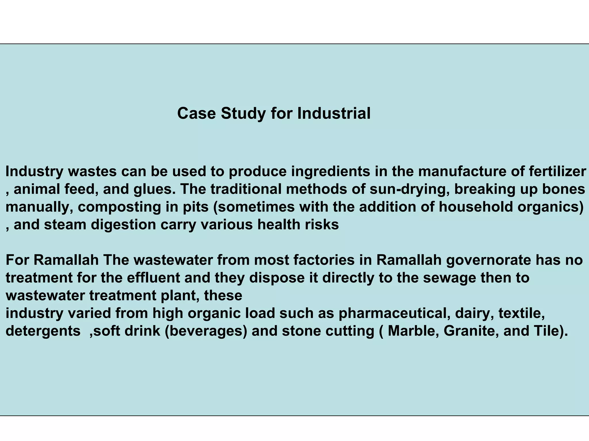Case Study for Industrial
Industry wastes can be used to produce ingredients in the manufacture of fertilizer
, animal feed, and glues. The traditional methods of sun-drying, breaking up bones
manually, composting in pits (sometimes with the addition of household organics)
, and steam digestion carry various health risks
For Ramallah The wastewater from most factories in Ramallah governorate has no
treatment for the effluent and they dispose it directly to the sewage then to
wastewater treatment plant, these
industry varied from high organic load such as pharmaceutical, dairy, textile,
detergents ,soft drink (beverages) and stone cutting ( Marble, Granite, and Tile).
 