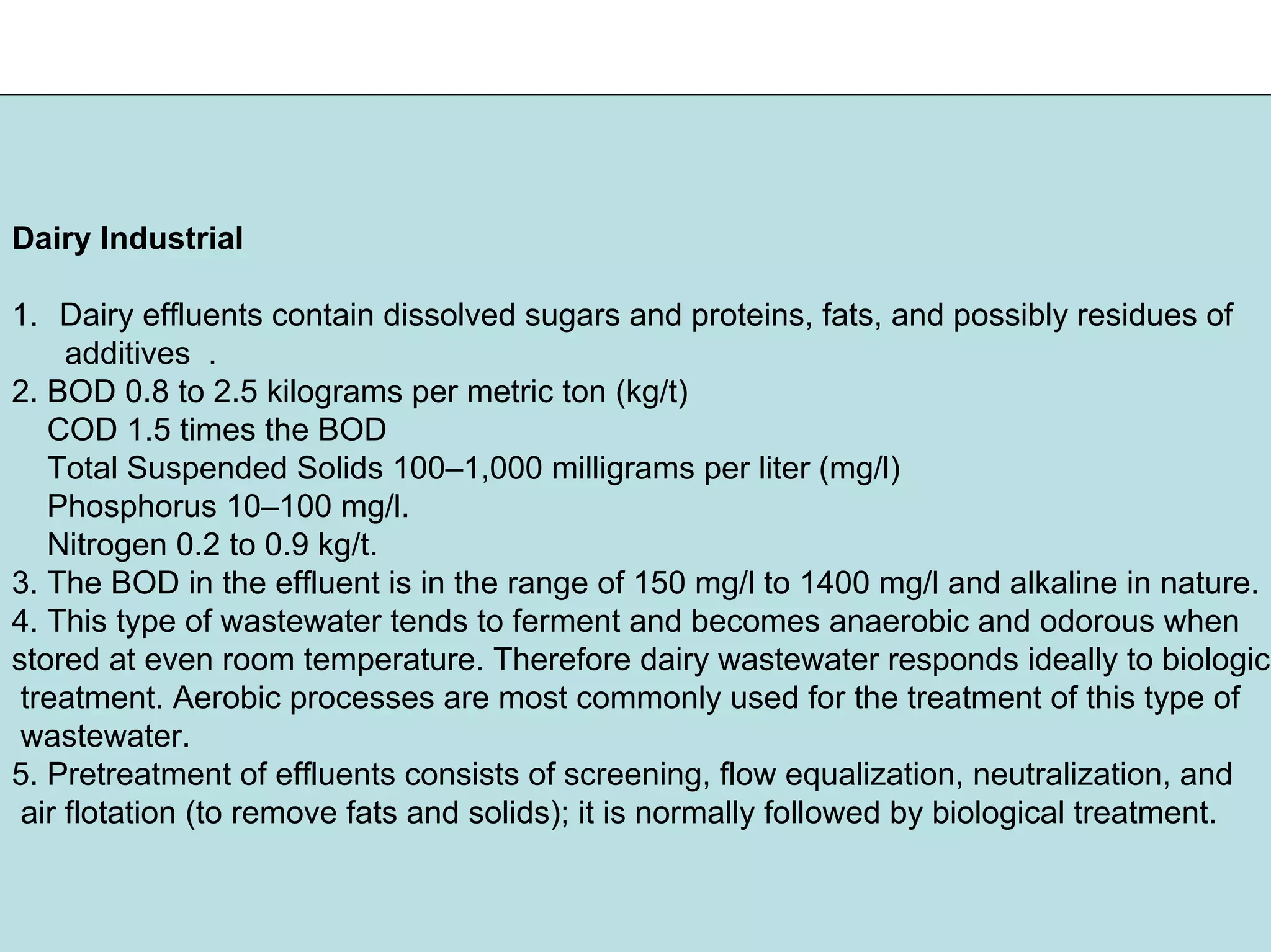 Dairy Industrial
1. Dairy effluents contain dissolved sugars and proteins, fats, and possibly residues of
additives .
2. BOD 0.8 to 2.5 kilograms per metric ton (kg/t)
COD 1.5 times the BOD
Total Suspended Solids 100–1,000 milligrams per liter (mg/l)
Phosphorus 10–100 mg/l.
Nitrogen 0.2 to 0.9 kg/t.
3. The BOD in the effluent is in the range of 150 mg/l to 1400 mg/l and alkaline in nature.
4. This type of wastewater tends to ferment and becomes anaerobic and odorous when
stored at even room temperature. Therefore dairy wastewater responds ideally to biologica
treatment. Aerobic processes are most commonly used for the treatment of this type of
wastewater.
5. Pretreatment of effluents consists of screening, flow equalization, neutralization, and
air flotation (to remove fats and solids); it is normally followed by biological treatment.
 