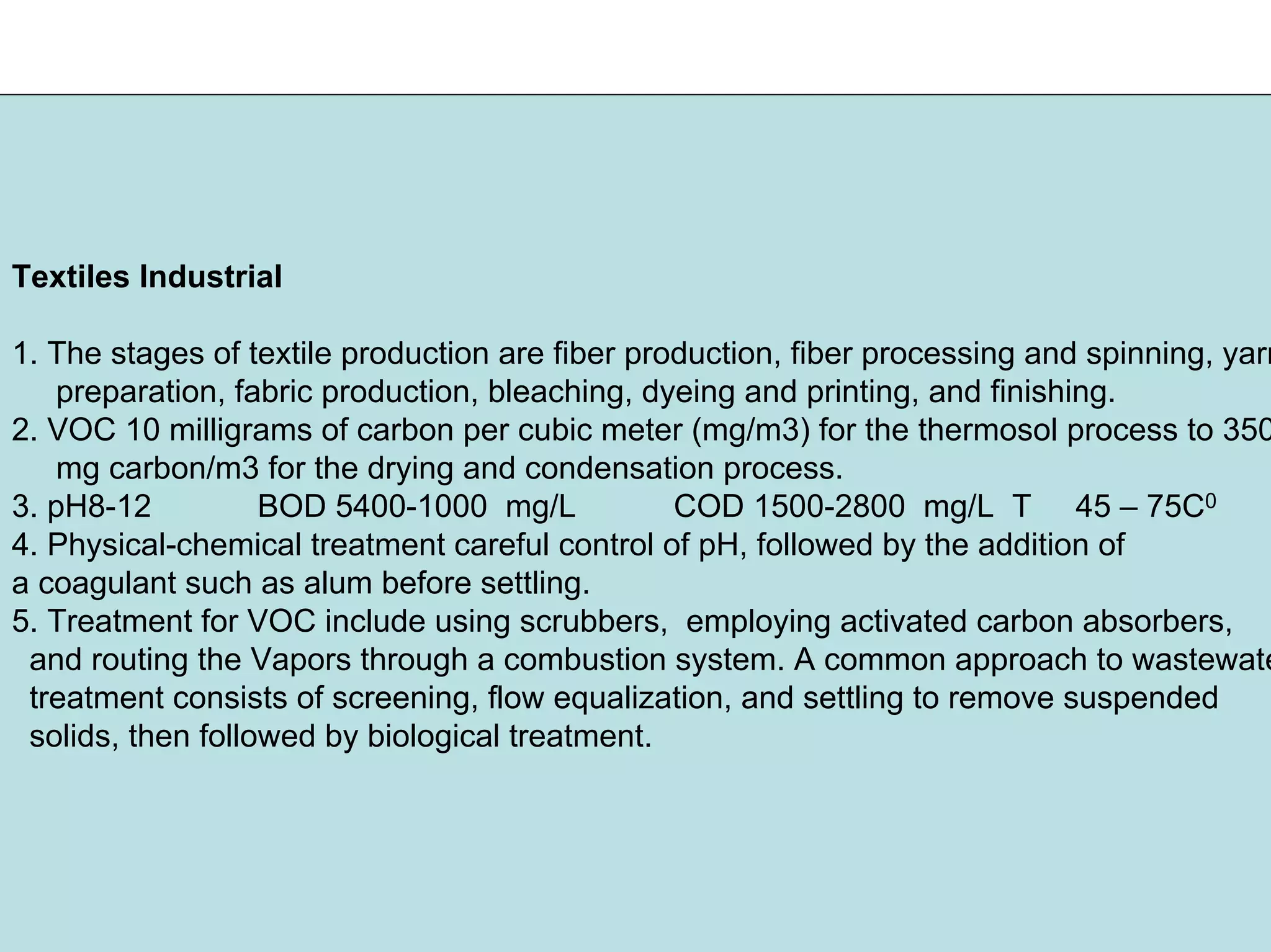 Textiles Industrial
1. The stages of textile production are fiber production, fiber processing and spinning, yarn
preparation, fabric production, bleaching, dyeing and printing, and finishing.
2. VOC 10 milligrams of carbon per cubic meter (mg/m3) for the thermosol process to 350
mg carbon/m3 for the drying and condensation process.
3. pH8-12 BOD 5400-1000 mg/L COD 1500-2800 mg/L T 45 – 75C0
4. Physical-chemical treatment careful control of pH, followed by the addition of
a coagulant such as alum before settling.
5. Treatment for VOC include using scrubbers, employing activated carbon absorbers,
and routing the Vapors through a combustion system. A common approach to wastewate
treatment consists of screening, flow equalization, and settling to remove suspended
solids, then followed by biological treatment.
 