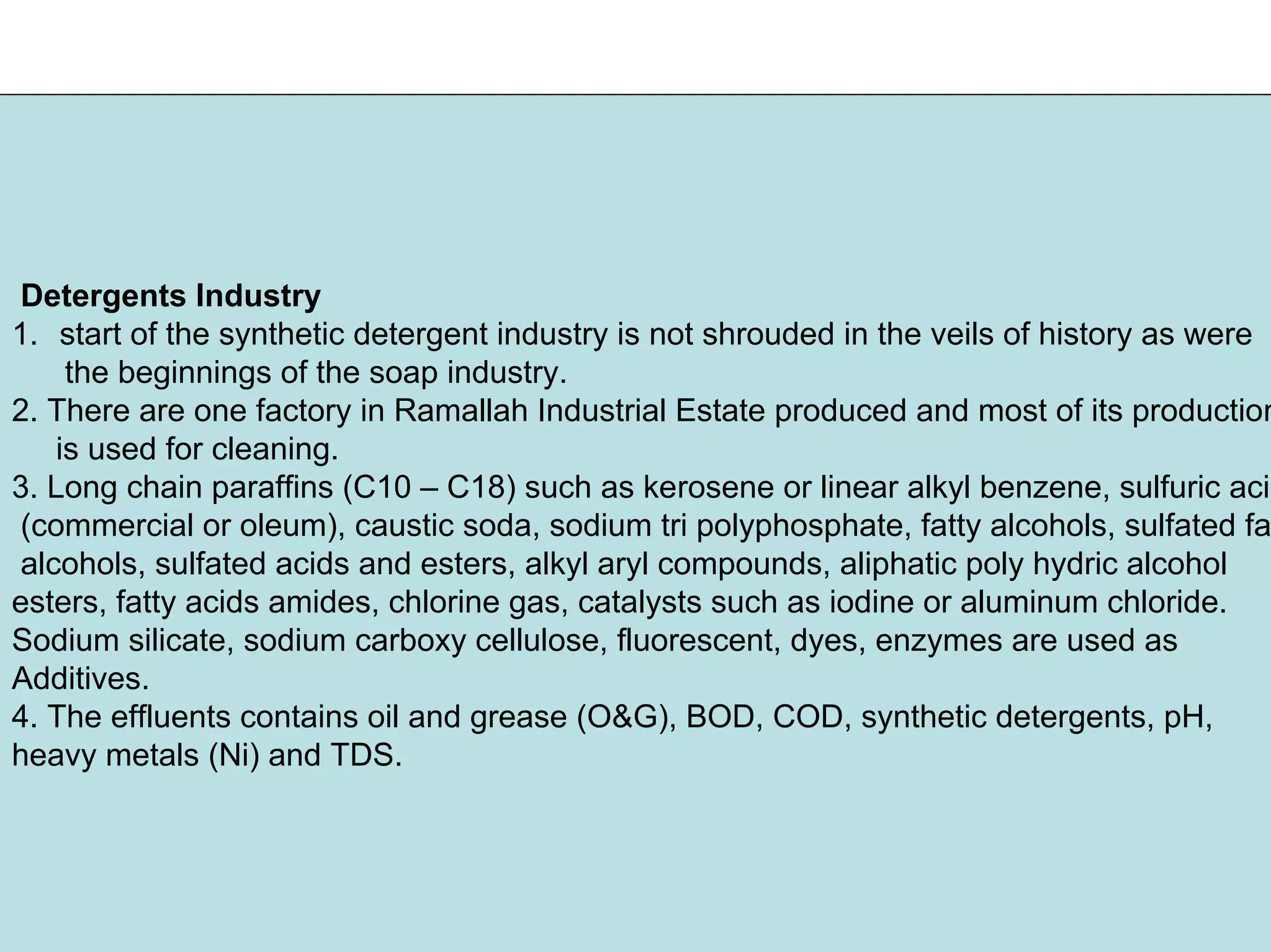 Detergents Industry
1. start of the synthetic detergent industry is not shrouded in the veils of history as were
the beginnings of the soap industry.
2. There are one factory in Ramallah Industrial Estate produced and most of its production
is used for cleaning.
3. Long chain paraffins (C10 – C18) such as kerosene or linear alkyl benzene, sulfuric acid
(commercial or oleum), caustic soda, sodium tri polyphosphate, fatty alcohols, sulfated fat
alcohols, sulfated acids and esters, alkyl aryl compounds, aliphatic poly hydric alcohol
esters, fatty acids amides, chlorine gas, catalysts such as iodine or aluminum chloride.
Sodium silicate, sodium carboxy cellulose, fluorescent, dyes, enzymes are used as
Additives.
4. The effluents contains oil and grease (O&G), BOD, COD, synthetic detergents, pH,
heavy metals (Ni) and TDS.
 