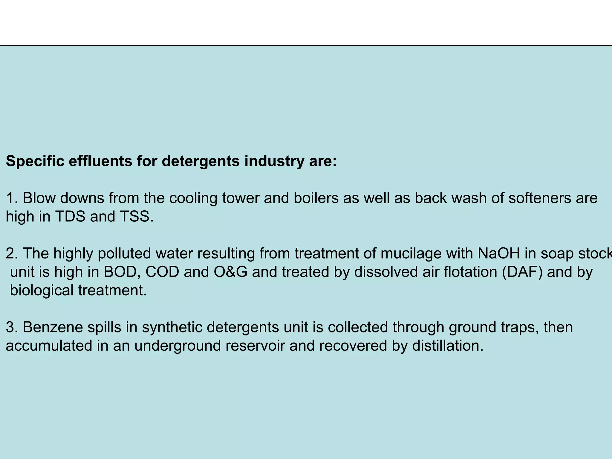 Specific effluents for detergents industry are:
1. Blow downs from the cooling tower and boilers as well as back wash of softeners are
high in TDS and TSS.
2. The highly polluted water resulting from treatment of mucilage with NaOH in soap stock
unit is high in BOD, COD and O&G and treated by dissolved air flotation (DAF) and by
biological treatment.
3. Benzene spills in synthetic detergents unit is collected through ground traps, then
accumulated in an underground reservoir and recovered by distillation.
 