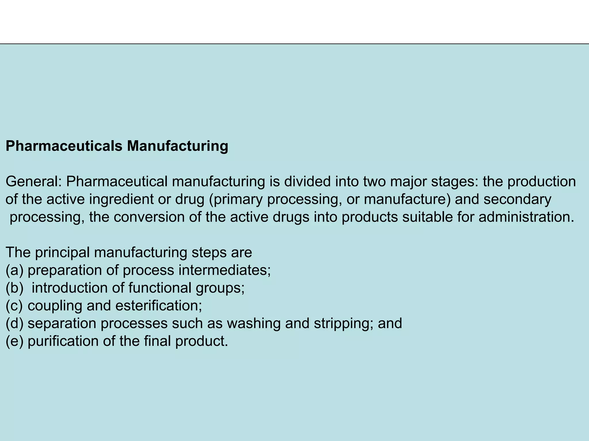 Pharmaceuticals Manufacturing
General: Pharmaceutical manufacturing is divided into two major stages: the production
of the active ingredient or drug (primary processing, or manufacture) and secondary
processing, the conversion of the active drugs into products suitable for administration.
The principal manufacturing steps are
(a) preparation of process intermediates;
(b) introduction of functional groups;
(c) coupling and esterification;
(d) separation processes such as washing and stripping; and
(e) purification of the final product.
 