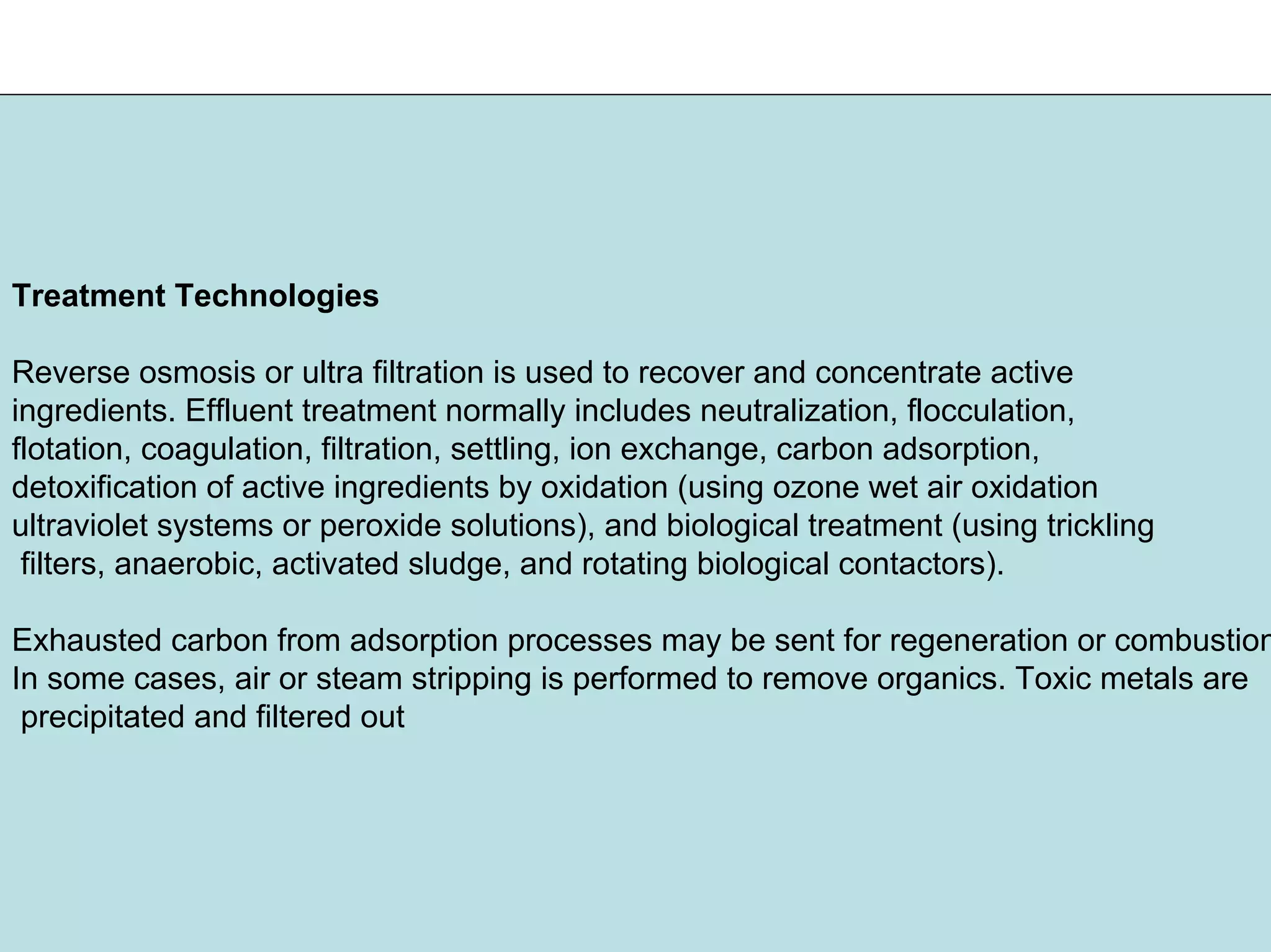 Treatment Technologies
Reverse osmosis or ultra filtration is used to recover and concentrate active
ingredients. Effluent treatment normally includes neutralization, flocculation,
flotation, coagulation, filtration, settling, ion exchange, carbon adsorption,
detoxification of active ingredients by oxidation (using ozone wet air oxidation
ultraviolet systems or peroxide solutions), and biological treatment (using trickling
filters, anaerobic, activated sludge, and rotating biological contactors).
Exhausted carbon from adsorption processes may be sent for regeneration or combustion
In some cases, air or steam stripping is performed to remove organics. Toxic metals are
precipitated and filtered out
 