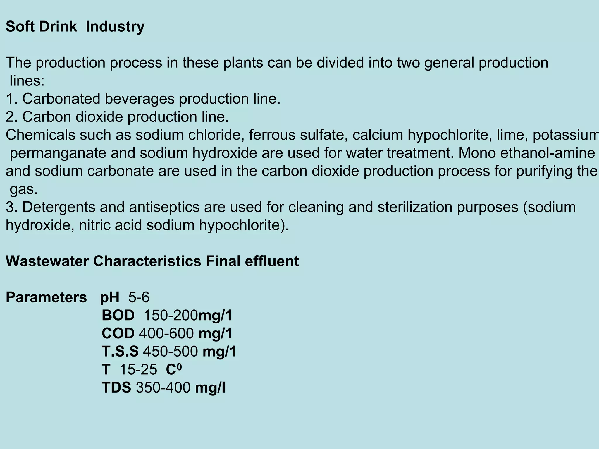 Soft Drink Industry
The production process in these plants can be divided into two general production
lines:
1. Carbonated beverages production line.
2. Carbon dioxide production line.
Chemicals such as sodium chloride, ferrous sulfate, calcium hypochlorite, lime, potassium
permanganate and sodium hydroxide are used for water treatment. Mono ethanol-amine
and sodium carbonate are used in the carbon dioxide production process for purifying the
gas.
3. Detergents and antiseptics are used for cleaning and sterilization purposes (sodium
hydroxide, nitric acid sodium hypochlorite).
Wastewater Characteristics Final effluent
Parameters pH 5-6
BOD 150-200mg/1
COD 400-600 mg/1
T.S.S 450-500 mg/1
T 15-25 C0
TDS 350-400 mg/l
 