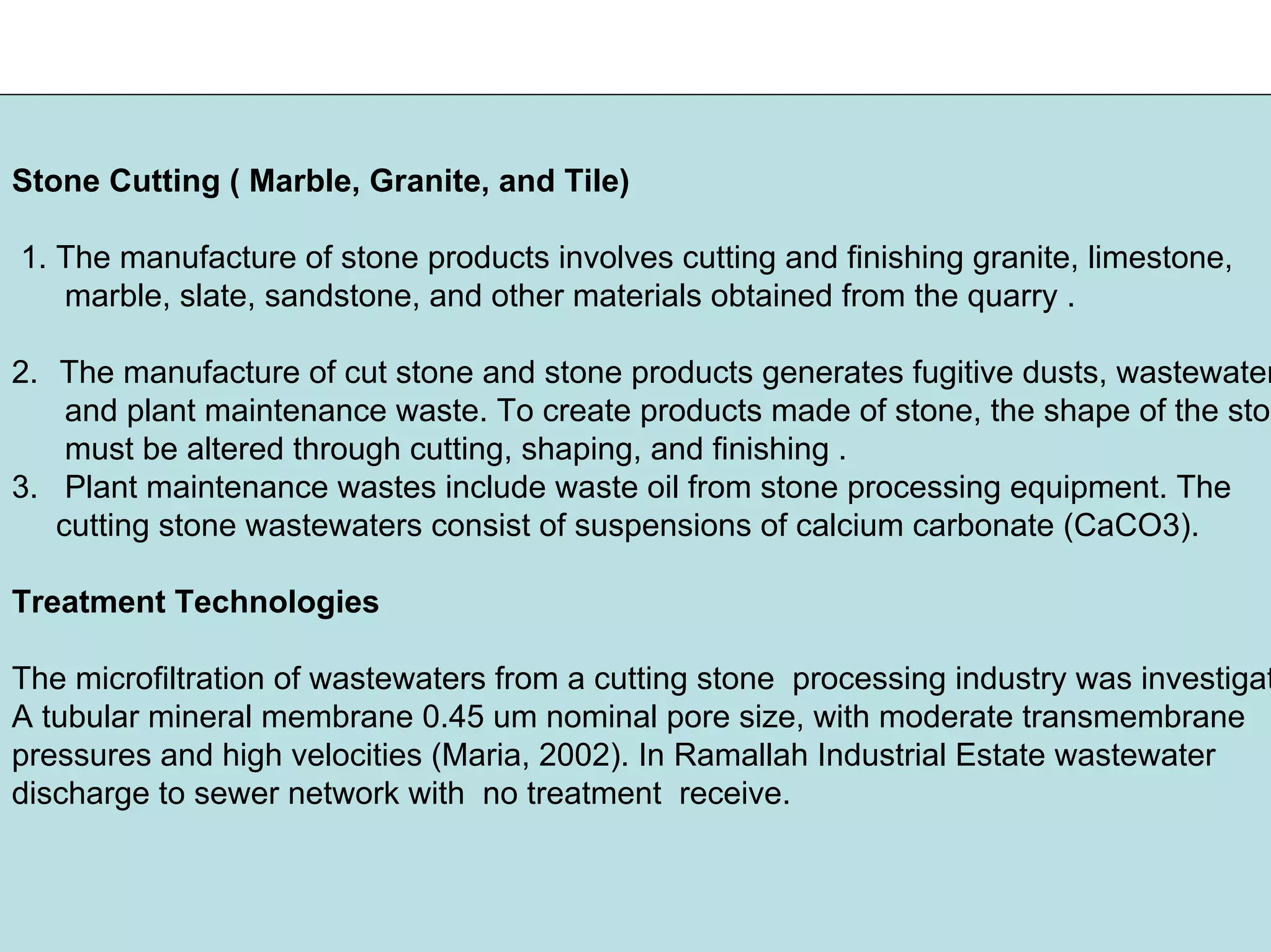 Stone Cutting ( Marble, Granite, and Tile)
1. The manufacture of stone products involves cutting and finishing granite, limestone,
marble, slate, sandstone, and other materials obtained from the quarry .
2. The manufacture of cut stone and stone products generates fugitive dusts, wastewater
and plant maintenance waste. To create products made of stone, the shape of the ston
must be altered through cutting, shaping, and finishing .
3. Plant maintenance wastes include waste oil from stone processing equipment. The
cutting stone wastewaters consist of suspensions of calcium carbonate (CaCO3).
Treatment Technologies
The microfiltration of wastewaters from a cutting stone processing industry was investigat
A tubular mineral membrane 0.45 um nominal pore size, with moderate transmembrane
pressures and high velocities (Maria, 2002). In Ramallah Industrial Estate wastewater
discharge to sewer network with no treatment receive.
 