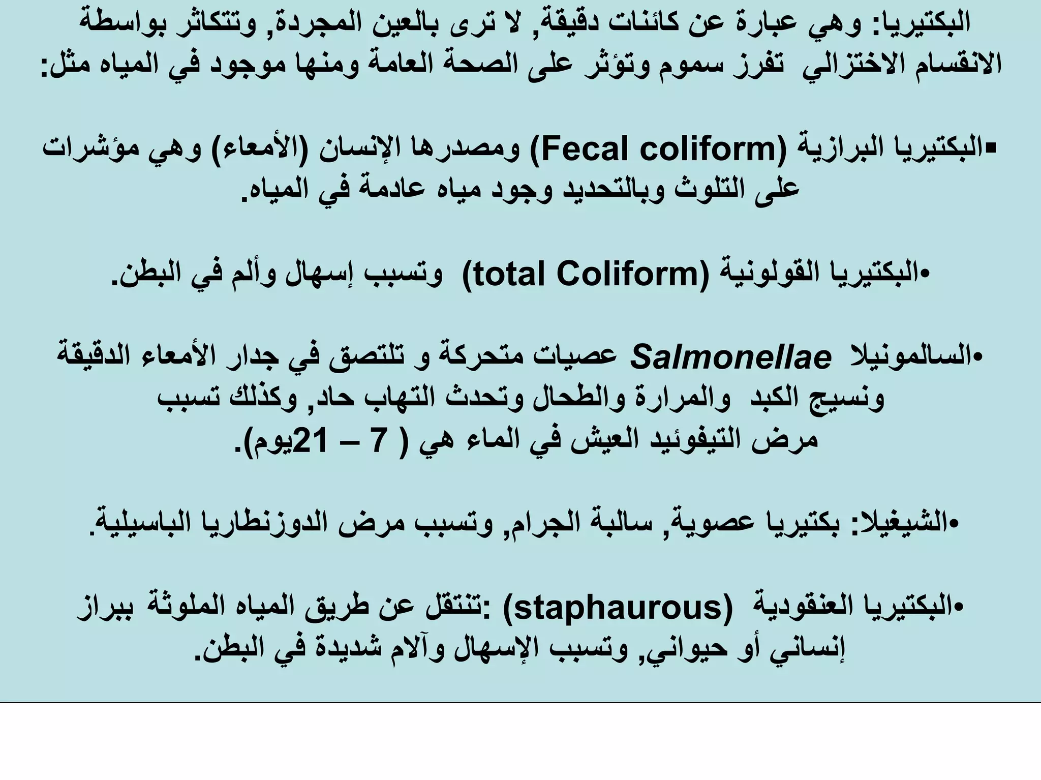 ‫اﻟﺒﻜﺘﻴﺮﻳﺎ‬:‫دﻗﻴﻘﺔ‬ ‫آﺎﺋﻨﺎت‬ ‫ﻋﻦ‬ ‫ﻋﺒﺎرة‬ ‫وهﻲ‬,‫اﻟﻤﺠﺮدة‬ ‫ﺑﺎﻟﻌﻴﻦ‬ ‫ﺗﺮى‬ ‫ﻻ‬,‫ﺑﻮاﺳﻄﺔ‬ ‫وﺗﺘﻜﺎﺛﺮ‬
‫ﻣﻮﺟﻮد‬ ‫وﻣﻨﻬﺎ‬ ‫اﻟﻌﺎﻣﺔ‬ ‫اﻟﺼﺤﺔ‬ ‫ﻋﻠﻰ‬ ‫وﺗﺆﺛﺮ‬ ‫ﺳﻤﻮم‬ ‫ﺗﻔﺮز‬ ‫اﻻﺧﺘﺰاﻟﻲ‬ ‫اﻻﻧﻘﺴﺎم‬‫ﻣﺜﻞ‬ ‫اﻟﻤﻴﺎﻩ‬ ‫ﻓﻲ‬:
‫اﻟﺒﻜﺘﻴﺮﻳﺎ‬‫اﻟﺒﺮازﻳﺔ‬)Fecal coliform(‫اﻹﻧﺴﺎن‬ ‫وﻣﺼﺪرهﺎ‬)‫اﻷﻣﻌﺎء‬(‫ﻣﺆﺷﺮات‬ ‫وهﻲ‬
‫ﻣﻴﺎﻩ‬ ‫وﺟﻮد‬ ‫وﺑﺎﻟﺘﺤﺪﻳﺪ‬ ‫اﻟﺘﻠﻮث‬ ‫ﻋﻠﻰ‬‫ﻋﺎدﻣﺔ‬‫اﻟﻤﻴﺎﻩ‬ ‫ﻓﻲ‬.
•‫اﻟﻘﻮﻟﻮﻧﻴﺔ‬ ‫اﻟﺒﻜﺘﻴﺮﻳﺎ‬(total Coliform)‫اﻟﺒﻄﻦ‬ ‫ﻓﻲ‬ ‫وأﻟﻢ‬ ‫إﺳﻬﺎل‬ ‫وﺗﺴﺒﺐ‬.
•‫اﻟﺴﺎﻟﻤﻮﻧﻴﻼ‬Salmonellae‫اﻟﺪﻗﻴﻘﺔ‬ ‫اﻷﻣﻌﺎء‬ ‫ﺟﺪار‬ ‫ﻓﻲ‬ ‫ﺗﻠﺘﺼﻖ‬ ‫و‬ ‫ﻣﺘﺤﺮآﺔ‬ ‫ﻋﺼﻴﺎت‬
‫ﺣﺎد‬ ‫اﻟﺘﻬﺎب‬ ‫وﺗﺤﺪث‬ ‫واﻟﻄﺤﺎل‬ ‫واﻟﻤﺮارة‬ ‫اﻟﻜﺒﺪ‬ ‫وﻧﺴﻴﺞ‬,‫ﺗﺴﺒﺐ‬ ‫وآﺬﻟﻚ‬
‫هﻲ‬ ‫اﻟﻤﺎء‬ ‫ﻓﻲ‬ ‫اﻟﻌﻴﺶ‬ ‫اﻟﺘﻴﻔﻮﺋﻴﺪ‬ ‫ﻣﺮض‬)7–21‫ﻳﻮم‬.(
•‫اﻟﺸﻴﻐﻴﻼ‬:‫ﻋﺼﻮﻳﺔ‬ ‫ﺑﻜﺘﻴﺮﻳﺎ‬,‫اﻟﺠﺮام‬ ‫ﺳﺎﻟﺒﺔ‬,‫ﻣﺮض‬ ‫وﺗﺴﺒﺐ‬‫اﻟﺪوزﻧﻄﺎرﻳﺎ‬‫اﻟﺒﺎﺳﻴﻠﻴﺔ‬.
•‫اﻟﻌﻨﻘﻮدﻳﺔ‬ ‫اﻟﺒﻜﺘﻴﺮﻳﺎ‬staphaurous): (‫اﻟﻤﻠﻮﺛﺔ‬ ‫اﻟﻤﻴﺎﻩ‬ ‫ﻃﺮﻳﻖ‬ ‫ﻋﻦ‬ ‫ﺗﻨﺘﻘﻞ‬‫ﺑﺒﺮاز‬
‫ﺣﻴﻮاﻧﻲ‬ ‫أو‬ ‫إﻧﺴﺎﻧﻲ‬,‫اﻟﺒﻄﻦ‬ ‫ﻓﻲ‬ ‫ﺷﺪﻳﺪة‬ ‫وﺁﻻم‬ ‫اﻹﺳﻬﺎل‬ ‫وﺗﺴﺒﺐ‬.
 