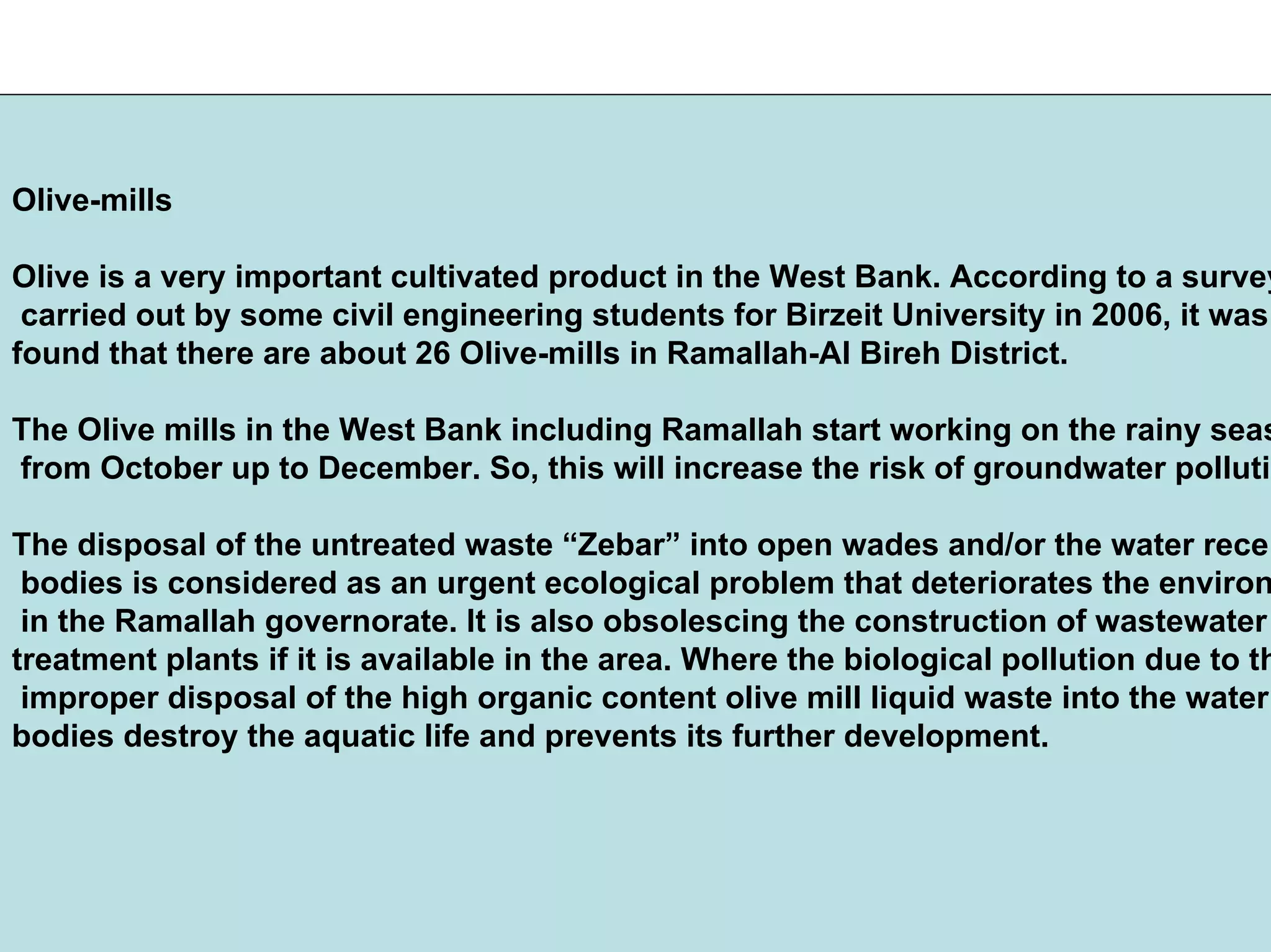 Olive-mills
Olive is a very important cultivated product in the West Bank. According to a survey
carried out by some civil engineering students for Birzeit University in 2006, it was
found that there are about 26 Olive-mills in Ramallah-Al Bireh District.
The Olive mills in the West Bank including Ramallah start working on the rainy seas
from October up to December. So, this will increase the risk of groundwater pollutio
The disposal of the untreated waste “Zebar” into open wades and/or the water recei
bodies is considered as an urgent ecological problem that deteriorates the environ
in the Ramallah governorate. It is also obsolescing the construction of wastewater
treatment plants if it is available in the area. Where the biological pollution due to th
improper disposal of the high organic content olive mill liquid waste into the water
bodies destroy the aquatic life and prevents its further development.
 