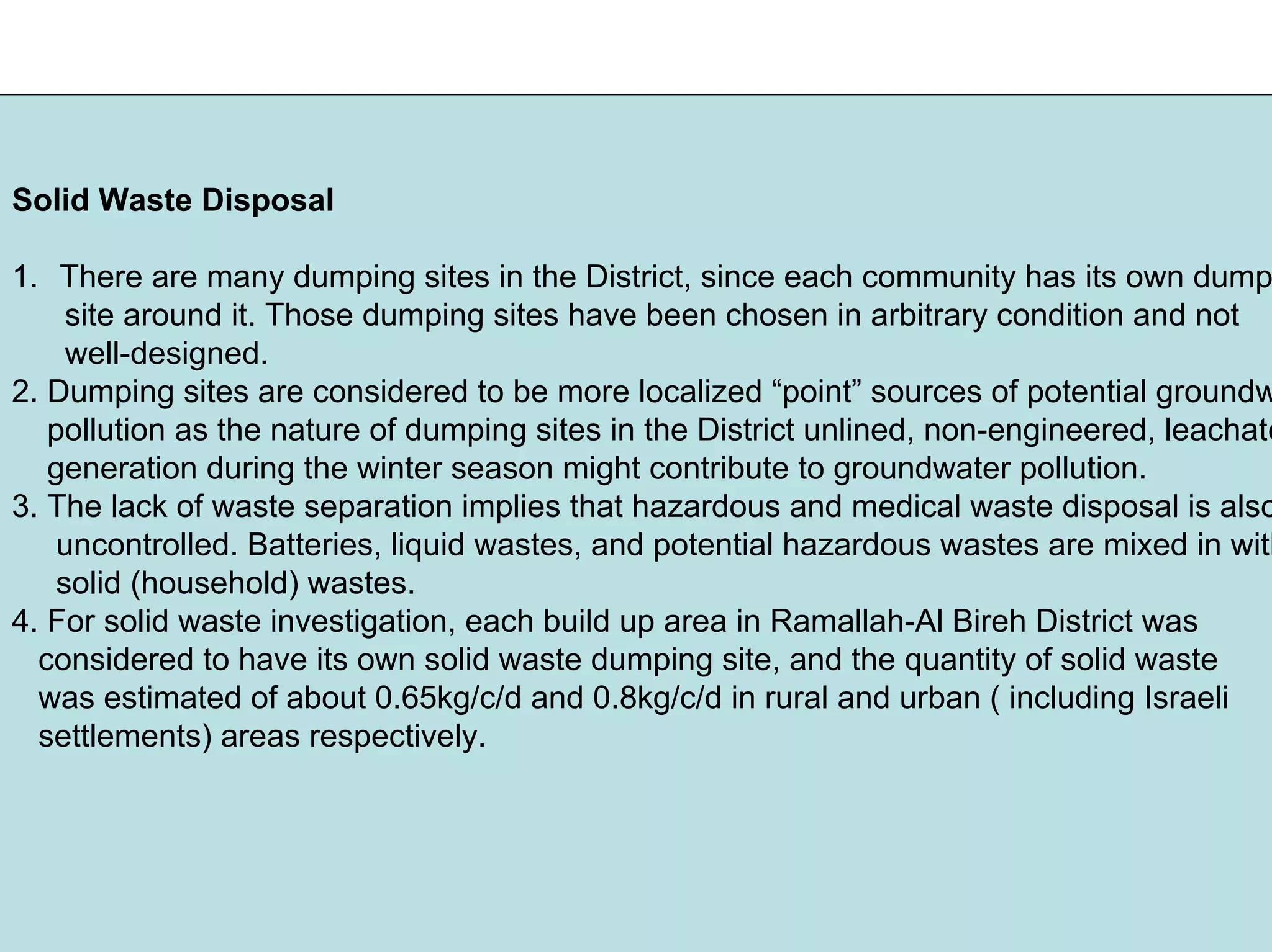 Solid Waste Disposal
1. There are many dumping sites in the District, since each community has its own dump
site around it. Those dumping sites have been chosen in arbitrary condition and not
well-designed.
2. Dumping sites are considered to be more localized “point” sources of potential groundw
pollution as the nature of dumping sites in the District unlined, non-engineered, leachate
generation during the winter season might contribute to groundwater pollution.
3. The lack of waste separation implies that hazardous and medical waste disposal is also
uncontrolled. Batteries, liquid wastes, and potential hazardous wastes are mixed in with
solid (household) wastes.
4. For solid waste investigation, each build up area in Ramallah-Al Bireh District was
considered to have its own solid waste dumping site, and the quantity of solid waste
was estimated of about 0.65kg/c/d and 0.8kg/c/d in rural and urban ( including Israeli
settlements) areas respectively.
 