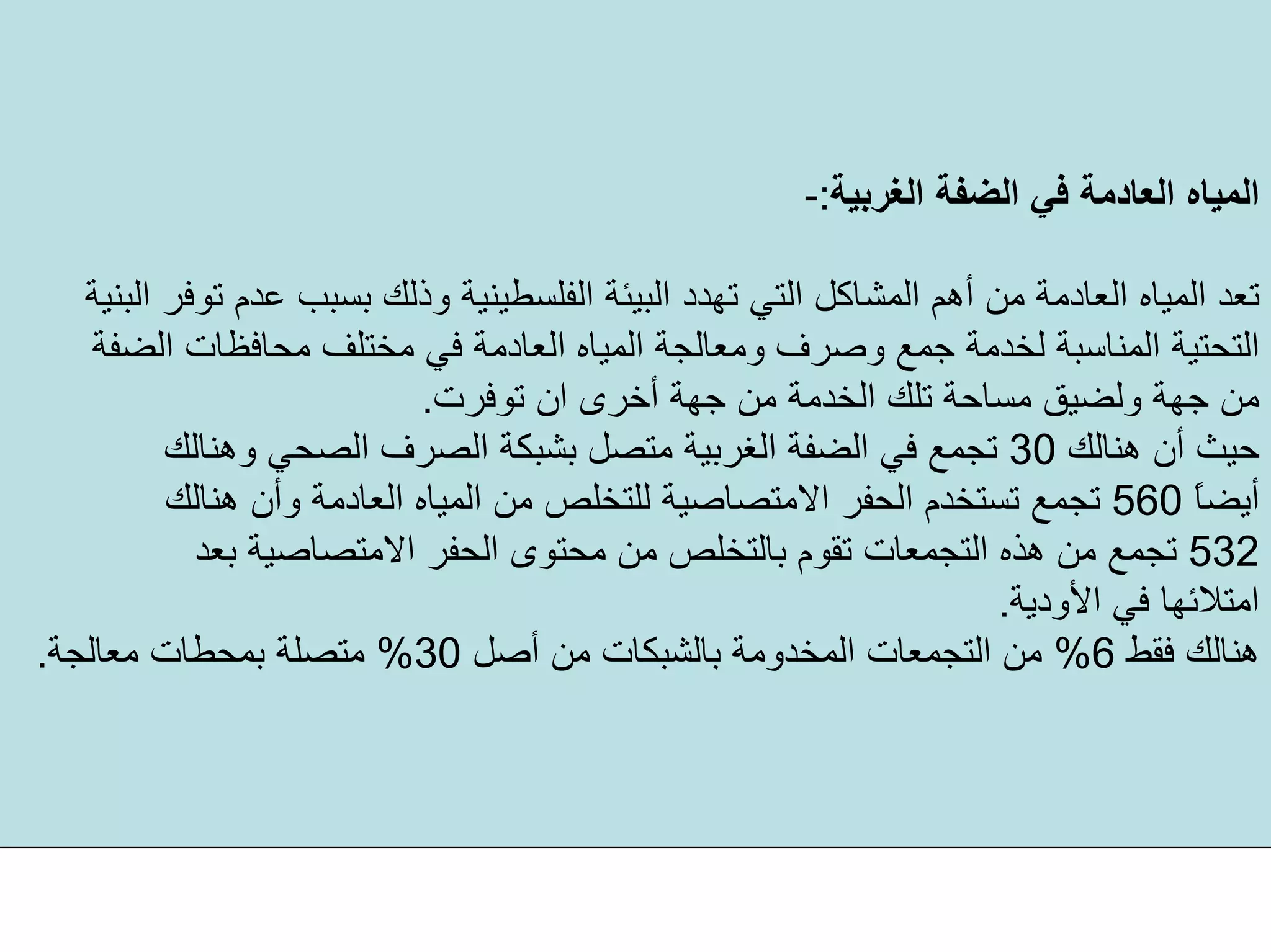 ‫اﻟﻐﺮﺑﻴﺔ‬ ‫اﻟﻀﻔﺔ‬ ‫ﻓﻲ‬ ‫اﻟﻌﺎدﻣﺔ‬ ‫اﻟﻤﻴﺎﻩ‬:-
‫وذ‬ ‫اﻟﻔﻠﺴﻄﻴﻨﻴﺔ‬ ‫اﻟﺒﻴﺌﺔ‬ ‫ﺗﻬﺪد‬ ‫اﻟﺘﻲ‬ ‫اﻟﻤﺸﺎآﻞ‬ ‫أهﻢ‬ ‫ﻣﻦ‬ ‫اﻟﻌﺎدﻣﺔ‬ ‫اﻟﻤﻴﺎﻩ‬ ‫ﺗﻌﺪ‬‫اﻟﺒﻨﻴﺔ‬ ‫ﺗﻮﻓﺮ‬ ‫ﻋﺪم‬ ‫ﺑﺴﺒﺐ‬ ‫ﻟﻚ‬
‫اﻟﺘﺤﺘﻴﺔ‬‫ﻣﺤﺎﻓﻈﺎت‬ ‫ﻣﺨﺘﻠﻒ‬ ‫ﻓﻲ‬ ‫اﻟﻌﺎدﻣﺔ‬ ‫اﻟﻤﻴﺎﻩ‬ ‫وﻣﻌﺎﻟﺠﺔ‬ ‫وﺻﺮف‬ ‫ﺟﻤﻊ‬ ‫ﻟﺨﺪﻣﺔ‬ ‫اﻟﻤﻨﺎﺳﺒﺔ‬‫اﻟﻀﻔﺔ‬
‫ﺗﻮﻓﺮت‬ ‫ان‬ ‫أﺧﺮى‬ ‫ﺟﻬﺔ‬ ‫ﻣﻦ‬ ‫اﻟﺨﺪﻣﺔ‬ ‫ﺗﻠﻚ‬ ‫ﻣﺴﺎﺣﺔ‬ ‫وﻟﻀﻴﻖ‬ ‫ﺟﻬﺔ‬ ‫ﻣﻦ‬.
‫هﻨﺎﻟﻚ‬ ‫أن‬ ‫ﺣﻴﺚ‬30‫وهﻨﺎﻟﻚ‬ ‫اﻟﺼﺤﻲ‬ ‫اﻟﺼﺮف‬ ‫ﺑﺸﺒﻜﺔ‬ ‫ﻣﺘﺼﻞ‬ ‫اﻟﻐﺮﺑﻴﺔ‬ ‫اﻟﻀﻔﺔ‬ ‫ﻓﻲ‬ ‫ﺗﺠﻤﻊ‬
ً‫ﺎ‬‫أﻳﻀ‬560‫هﻨﺎﻟﻚ‬ ‫وأن‬ ‫اﻟﻌﺎدﻣﺔ‬ ‫اﻟﻤﻴﺎﻩ‬ ‫ﻣﻦ‬ ‫ﻟﻠﺘﺨﻠﺺ‬ ‫اﻻﻣﺘﺼﺎﺻﻴﺔ‬ ‫اﻟﺤﻔﺮ‬ ‫ﺗﺴﺘﺨﺪم‬ ‫ﺗﺠﻤﻊ‬
532‫ﺑﻌﺪ‬ ‫اﻻﻣﺘﺼﺎﺻﻴﺔ‬ ‫اﻟﺤﻔﺮ‬ ‫ﻣﺤﺘﻮى‬ ‫ﻣﻦ‬ ‫ﺑﺎﻟﺘﺨﻠﺺ‬ ‫ﺗﻘﻮم‬ ‫اﻟﺘﺠﻤﻌﺎت‬ ‫هﺬﻩ‬ ‫ﻣﻦ‬ ‫ﺗﺠﻤﻊ‬
‫اﻷودﻳﺔ‬ ‫ﻓﻲ‬ ‫اﻣﺘﻼﺋﻬﺎ‬.
‫ﻓﻘﻂ‬ ‫هﻨﺎﻟﻚ‬6%‫أﺻﻞ‬ ‫ﻣﻦ‬ ‫ﺑﺎﻟﺸﺒﻜﺎت‬ ‫اﻟﻤﺨﺪوﻣﺔ‬ ‫اﻟﺘﺠﻤﻌﺎت‬ ‫ﻣﻦ‬30%‫ﻣﻌﺎﻟﺠﺔ‬ ‫ﺑﻤﺤﻄﺎت‬ ‫ﻣﺘﺼﻠﺔ‬.
 