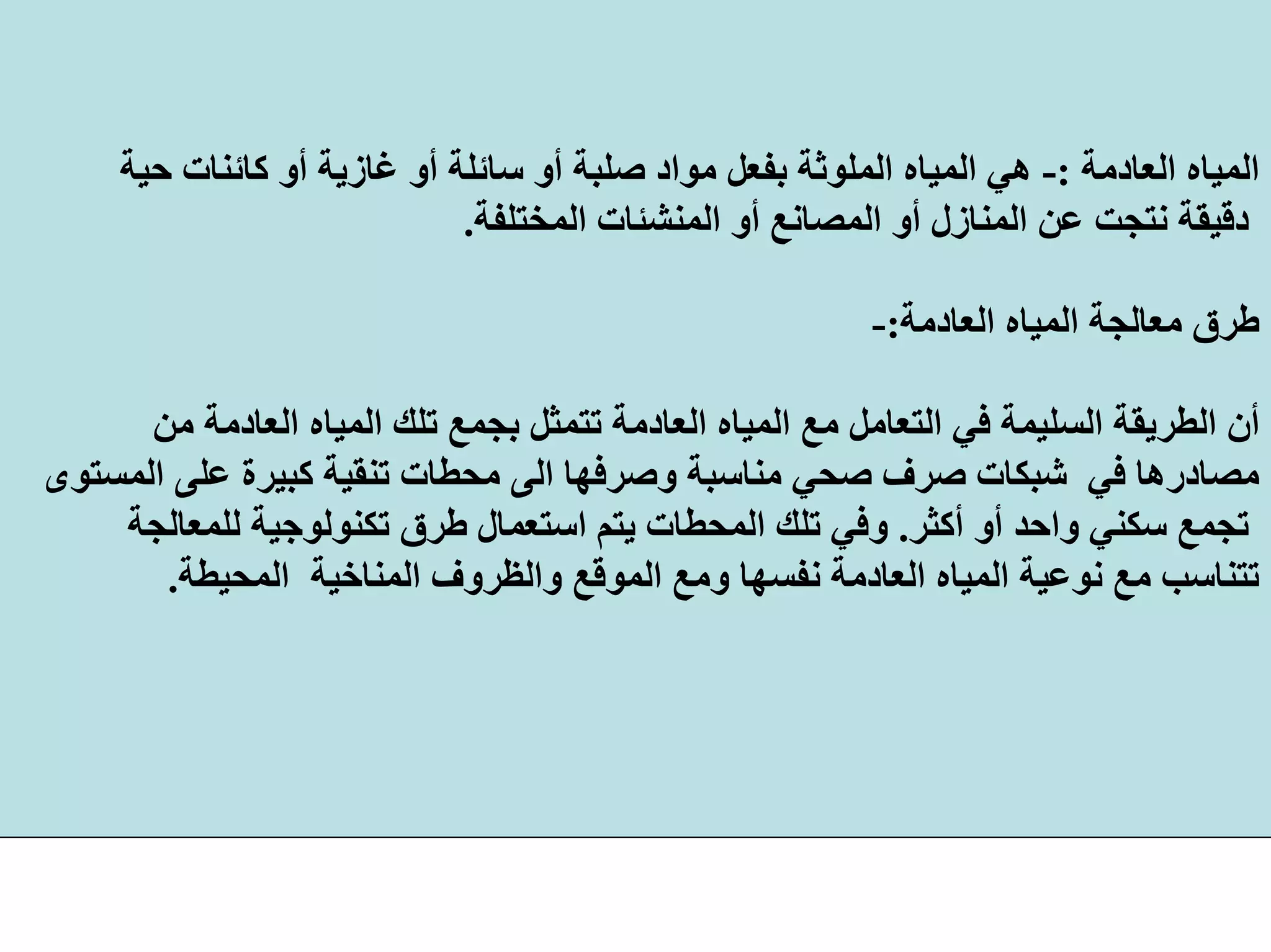 ‫اﻟﻌﺎدﻣﺔ‬ ‫اﻟﻤﻴﺎﻩ‬:-‫ﺣﻴ‬ ‫آﺎﺋﻨﺎت‬ ‫أو‬ ‫ﻏﺎزﻳﺔ‬ ‫أو‬ ‫ﺳﺎﺋﻠﺔ‬ ‫أو‬ ‫ﺻﻠﺒﺔ‬ ‫ﻣﻮاد‬ ‫ﺑﻔﻌﻞ‬ ‫اﻟﻤﻠﻮﺛﺔ‬ ‫اﻟﻤﻴﺎﻩ‬ ‫هﻲ‬‫ﺔ‬
‫اﻟﻤﺨﺘﻠﻔﺔ‬ ‫اﻟﻤﻨﺸﺌﺎت‬ ‫أو‬ ‫اﻟﻤﺼﺎﻧﻊ‬ ‫أو‬ ‫اﻟﻤﻨﺎزل‬ ‫ﻋﻦ‬ ‫ﻧﺘﺠﺖ‬ ‫دﻗﻴﻘﺔ‬.
‫اﻟﻌﺎدﻣﺔ‬ ‫اﻟﻤﻴﺎﻩ‬ ‫ﻣﻌﺎﻟﺠﺔ‬ ‫ﻃﺮق‬:-
‫ا‬ ‫ﺗﻠﻚ‬ ‫ﺑﺠﻤﻊ‬ ‫ﺗﺘﻤﺜﻞ‬ ‫اﻟﻌﺎدﻣﺔ‬ ‫اﻟﻤﻴﺎﻩ‬ ‫ﻣﻊ‬ ‫اﻟﺘﻌﺎﻣﻞ‬ ‫ﻓﻲ‬ ‫اﻟﺴﻠﻴﻤﺔ‬ ‫اﻟﻄﺮﻳﻘﺔ‬ ‫أن‬‫ﻣﻦ‬ ‫اﻟﻌﺎدﻣﺔ‬ ‫ﻟﻤﻴﺎﻩ‬
‫ﻋﻠ‬ ‫آﺒﻴﺮة‬ ‫ﺗﻨﻘﻴﺔ‬ ‫ﻣﺤﻄﺎت‬ ‫اﻟﻰ‬ ‫وﺻﺮﻓﻬﺎ‬ ‫ﻣﻨﺎﺳﺒﺔ‬ ‫ﺻﺤﻲ‬ ‫ﺻﺮف‬ ‫ﺷﺒﻜﺎت‬ ‫ﻓﻲ‬ ‫ﻣﺼﺎدرهﺎ‬‫اﻟﻤﺴﺘﻮى‬ ‫ﻰ‬
‫أآﺜﺮ‬ ‫أو‬ ‫واﺣﺪ‬ ‫ﺳﻜﻨﻲ‬ ‫ﺗﺠﻤﻊ‬.‫ﻟﻠﻤﻌﺎﻟﺠﺔ‬ ‫ﺗﻜﻨﻮﻟﻮﺟﻴﺔ‬ ‫ﻃﺮق‬ ‫اﺳﺘﻌﻤﺎل‬ ‫ﻳﺘﻢ‬ ‫اﻟﻤﺤﻄﺎت‬ ‫ﺗﻠﻚ‬ ‫وﻓﻲ‬
‫اﻟﻤﻨﺎﺧﻴﺔ‬ ‫واﻟﻈﺮوف‬ ‫اﻟﻤﻮﻗﻊ‬ ‫وﻣﻊ‬ ‫ﻧﻔﺴﻬﺎ‬ ‫اﻟﻌﺎدﻣﺔ‬ ‫اﻟﻤﻴﺎﻩ‬ ‫ﻧﻮﻋﻴﺔ‬ ‫ﻣﻊ‬ ‫ﺗﺘﻨﺎﺳﺐ‬‫اﻟﻤﺤﻴﻄﺔ‬.
 