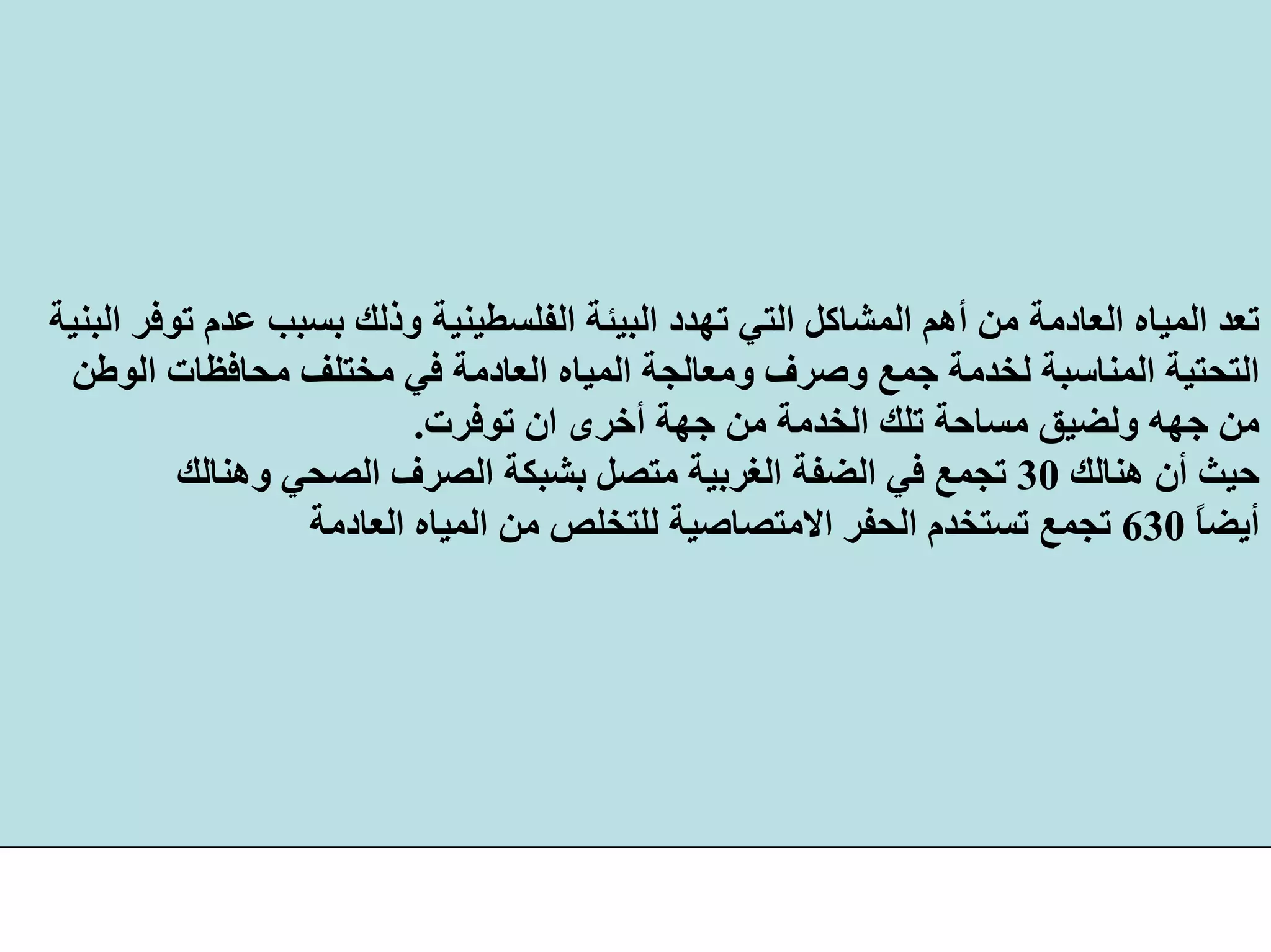 ‫وذ‬ ‫اﻟﻔﻠﺴﻄﻴﻨﻴﺔ‬ ‫اﻟﺒﻴﺌﺔ‬ ‫ﺗﻬﺪد‬ ‫اﻟﺘﻲ‬ ‫اﻟﻤﺸﺎآﻞ‬ ‫أهﻢ‬ ‫ﻣﻦ‬ ‫اﻟﻌﺎدﻣﺔ‬ ‫اﻟﻤﻴﺎﻩ‬ ‫ﺗﻌﺪ‬‫اﻟﺒﻨﻴﺔ‬ ‫ﺗﻮﻓﺮ‬ ‫ﻋﺪم‬ ‫ﺑﺴﺒﺐ‬ ‫ﻟﻚ‬
‫اﻟﺘﺤﺘﻴﺔ‬‫ﻣﺤﺎﻓﻈﺎت‬ ‫ﻣﺨﺘﻠﻒ‬ ‫ﻓﻲ‬ ‫اﻟﻌﺎدﻣﺔ‬ ‫اﻟﻤﻴﺎﻩ‬ ‫وﻣﻌﺎﻟﺠﺔ‬ ‫وﺻﺮف‬ ‫ﺟﻤﻊ‬ ‫ﻟﺨﺪﻣﺔ‬ ‫اﻟﻤﻨﺎﺳﺒﺔ‬‫اﻟﻮﻃﻦ‬
‫ﻣﻦ‬‫ﺟﻬﻪ‬‫ﺗﻮﻓﺮت‬ ‫ان‬ ‫أﺧﺮى‬ ‫ﺟﻬﺔ‬ ‫ﻣﻦ‬ ‫اﻟﺨﺪﻣﺔ‬ ‫ﺗﻠﻚ‬ ‫ﻣﺴﺎﺣﺔ‬ ‫وﻟﻀﻴﻖ‬.
‫هﻨﺎﻟﻚ‬ ‫أن‬ ‫ﺣﻴﺚ‬30‫وهﻨﺎﻟﻚ‬ ‫اﻟﺼﺤﻲ‬ ‫اﻟﺼﺮف‬ ‫ﺑﺸﺒﻜﺔ‬ ‫ﻣﺘﺼﻞ‬ ‫اﻟﻐﺮﺑﻴﺔ‬ ‫اﻟﻀﻔﺔ‬ ‫ﻓﻲ‬ ‫ﺗﺠﻤﻊ‬
ً‫ﺎ‬‫أﻳﻀ‬630‫اﻟﻌﺎدﻣﺔ‬ ‫اﻟﻤﻴﺎﻩ‬ ‫ﻣﻦ‬ ‫ﻟﻠﺘﺨﻠﺺ‬ ‫اﻻﻣﺘﺼﺎﺻﻴﺔ‬ ‫اﻟﺤﻔﺮ‬ ‫ﺗﺴﺘﺨﺪم‬ ‫ﺗﺠﻤﻊ‬
 