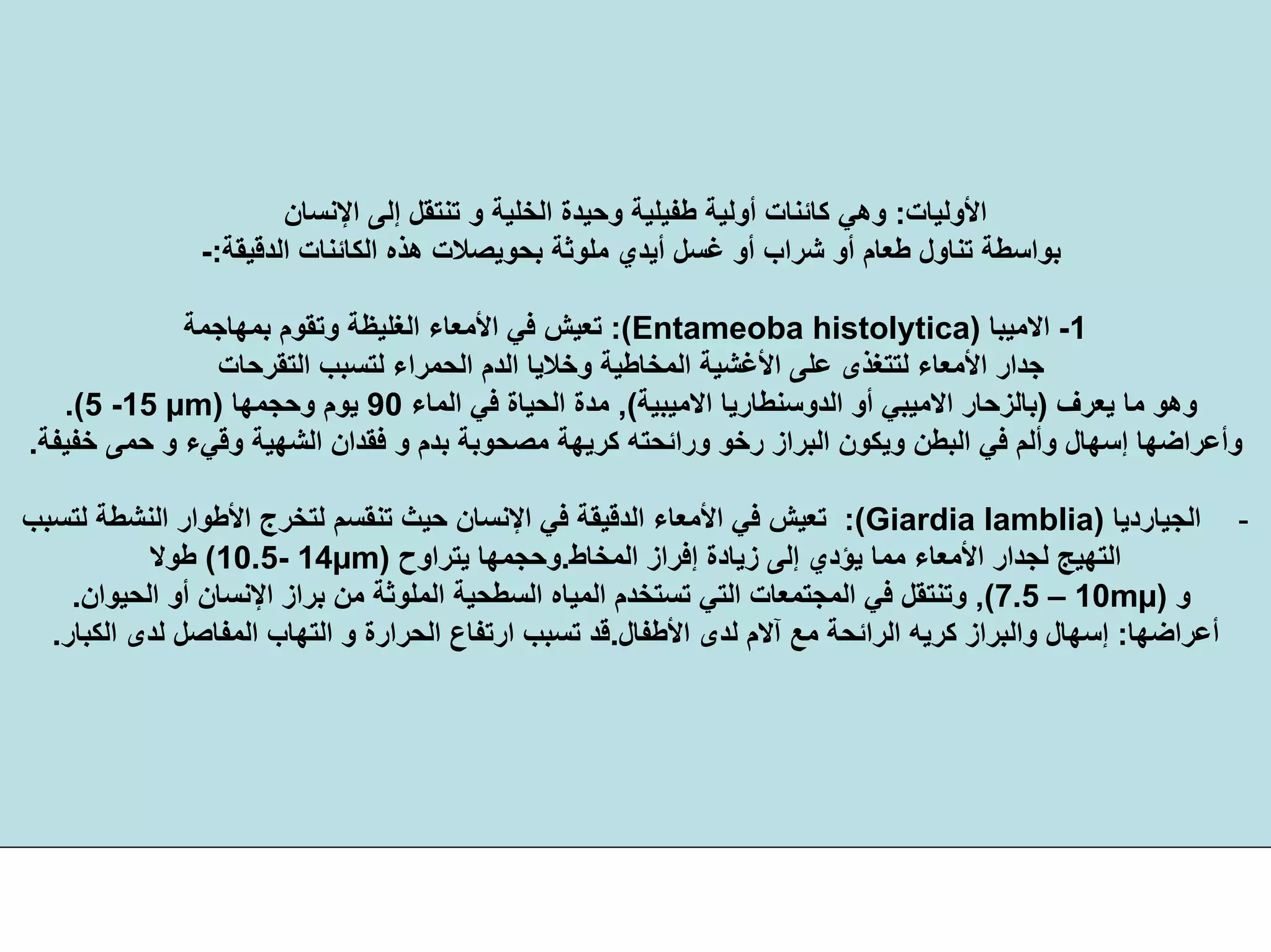 ‫اﻷوﻟﻴﺎت‬:‫اﻹﻧﺴﺎن‬ ‫إﻟﻰ‬ ‫ﺗﻨﺘﻘﻞ‬ ‫و‬ ‫اﻟﺨﻠﻴﺔ‬ ‫وﺣﻴﺪة‬ ‫ﻃﻔﻴﻠﻴﺔ‬ ‫أوﻟﻴﺔ‬ ‫آﺎﺋﻨﺎت‬ ‫وهﻲ‬
‫اﻟﻜﺎﺋﻨ‬ ‫هﺬﻩ‬ ‫ﺑﺤﻮﻳﺼﻼت‬ ‫ﻣﻠﻮﺛﺔ‬ ‫أﻳﺪي‬ ‫ﻏﺴﻞ‬ ‫أو‬ ‫ﺷﺮاب‬ ‫أو‬ ‫ﻃﻌﺎم‬ ‫ﺗﻨﺎول‬ ‫ﺑﻮاﺳﻄﺔ‬‫اﻟﺪﻗﻴﻘﺔ‬ ‫ﺎت‬:-
1-‫اﻻﻣﻴﺒﺎ‬)Entameoba histolytica:(‫ﺑﻤﻬﺎﺟﻤﺔ‬ ‫وﺗﻘﻮم‬ ‫اﻟﻐﻠﻴﻈﺔ‬ ‫اﻷﻣﻌﺎء‬ ‫ﻓﻲ‬ ‫ﺗﻌﻴﺶ‬
‫ﻟﺘ‬ ‫اﻟﺤﻤﺮاء‬ ‫اﻟﺪم‬ ‫وﺧﻼﻳﺎ‬ ‫اﻟﻤﺨﺎﻃﻴﺔ‬ ‫اﻷﻏﺸﻴﺔ‬ ‫ﻋﻠﻰ‬ ‫ﻟﺘﺘﻐﺬى‬ ‫اﻷﻣﻌﺎء‬ ‫ﺟﺪار‬‫اﻟﺘﻘﺮﺣﺎت‬ ‫ﺴﺒﺐ‬
‫ﻳﻌﺮف‬ ‫ﻣﺎ‬ ‫وهﻮ‬)‫ﺑﺎﻟﺰﺣﺎر‬‫اﻻﻣﻴﺒﻲ‬‫أو‬‫اﻟﺪوﺳﻨﻄﺎرﻳﺎ‬‫اﻻﻣﻴﺒﻴﺔ‬(,‫اﻟﻤﺎء‬ ‫ﻓﻲ‬ ‫اﻟﺤﻴﺎة‬ ‫ﻣﺪة‬90‫وﺣﺠﻤﻬﺎ‬ ‫ﻳﻮم‬)5 -15 µm.(
‫ﻣﺼﺤﻮ‬ ‫آﺮﻳﻬﺔ‬ ‫وراﺋﺤﺘﻪ‬ ‫رﺧﻮ‬ ‫اﻟﺒﺮاز‬ ‫وﻳﻜﻮن‬ ‫اﻟﺒﻄﻦ‬ ‫ﻓﻲ‬ ‫وأﻟﻢ‬ ‫إﺳﻬﺎل‬ ‫وأﻋﺮاﺿﻬﺎ‬‫ﺧﻔﻴﻔﺔ‬ ‫ﺣﻤﻰ‬ ‫و‬ ‫وﻗﻲء‬ ‫اﻟﺸﻬﻴﺔ‬ ‫ﻓﻘﺪان‬ ‫و‬ ‫ﺑﺪم‬ ‫ﺑﺔ‬.
-‫اﻟﺠﻴﺎردﻳﺎ‬)Giardia lamblia:(‫اﻟﻨﺸﻄ‬ ‫اﻷﻃﻮار‬ ‫ﻟﺘﺨﺮج‬ ‫ﺗﻨﻘﺴﻢ‬ ‫ﺣﻴﺚ‬ ‫اﻹﻧﺴﺎن‬ ‫ﻓﻲ‬ ‫اﻟﺪﻗﻴﻘﺔ‬ ‫اﻷﻣﻌﺎء‬ ‫ﻓﻲ‬ ‫ﺗﻌﻴﺶ‬‫ﻟﺘﺴﺒﺐ‬ ‫ﺔ‬
‫اﻟﻤﺨﺎط‬ ‫إﻓﺮاز‬ ‫زﻳﺎدة‬ ‫إﻟﻰ‬ ‫ﻳﺆدي‬ ‫ﻣﻤﺎ‬ ‫اﻷﻣﻌﺎء‬ ‫ﻟﺠﺪار‬ ‫اﻟﺘﻬﻴﺞ‬.‫ﻳﺘﺮاوح‬ ‫وﺣﺠﻤﻬﺎ‬)10.5- 14µm(‫ﻃﻮﻻ‬
‫و‬)7.5 – 10mµ(,‫ا‬ ‫ﺑﺮاز‬ ‫ﻣﻦ‬ ‫اﻟﻤﻠﻮﺛﺔ‬ ‫اﻟﺴﻄﺤﻴﺔ‬ ‫اﻟﻤﻴﺎﻩ‬ ‫ﺗﺴﺘﺨﺪم‬ ‫اﻟﺘﻲ‬ ‫اﻟﻤﺠﺘﻤﻌﺎت‬ ‫ﻓﻲ‬ ‫وﺗﻨﺘﻘﻞ‬‫اﻟﺤﻴﻮان‬ ‫أو‬ ‫ﻹﻧﺴﺎن‬.
‫أﻋﺮاﺿﻬﺎ‬:‫اﻷﻃﻔﺎل‬ ‫ﻟﺪى‬ ‫ﺁﻻم‬ ‫ﻣﻊ‬ ‫اﻟﺮاﺋﺤﺔ‬ ‫آﺮﻳﻪ‬ ‫واﻟﺒﺮاز‬ ‫إﺳﻬﺎل‬.‫اﻟﻜﺒﺎر‬ ‫ﻟﺪى‬ ‫اﻟﻤﻔﺎﺻﻞ‬ ‫اﻟﺘﻬﺎب‬ ‫و‬ ‫اﻟﺤﺮارة‬ ‫ارﺗﻔﺎع‬ ‫ﺗﺴﺒﺐ‬ ‫ﻗﺪ‬.
 