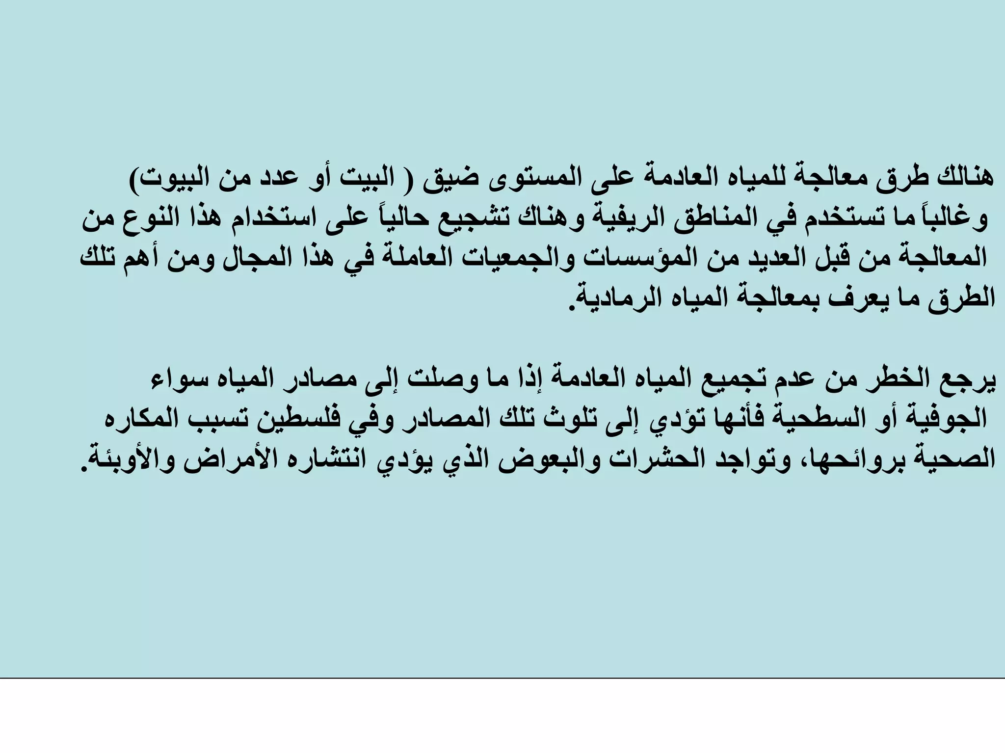 ‫ﺿﻴﻖ‬ ‫اﻟﻤﺴﺘﻮى‬ ‫ﻋﻠﻰ‬ ‫اﻟﻌﺎدﻣﺔ‬ ‫ﻟﻠﻤﻴﺎﻩ‬ ‫ﻣﻌﺎﻟﺠﺔ‬ ‫ﻃﺮق‬ ‫هﻨﺎﻟﻚ‬)‫اﻟﺒﻴﻮت‬ ‫ﻣﻦ‬ ‫ﻋﺪد‬ ‫أو‬ ‫اﻟﺒﻴﺖ‬(
ً‫ﺎ‬‫وﻏﺎﻟﺒ‬‫ﻋﻠﻰ‬ ً‫ﺎ‬‫ﺣﺎﻟﻴ‬ ‫ﺗﺸﺠﻴﻊ‬ ‫وهﻨﺎك‬ ‫اﻟﺮﻳﻔﻴﺔ‬ ‫اﻟﻤﻨﺎﻃﻖ‬ ‫ﻓﻲ‬ ‫ﺗﺴﺘﺨﺪم‬ ‫ﻣﺎ‬‫ﻣﻦ‬ ‫اﻟﻨﻮع‬ ‫هﺬا‬ ‫اﺳﺘﺨﺪام‬
‫واﻟﺠﻤﻌﻴﺎت‬ ‫اﻟﻤﺆﺳﺴﺎت‬ ‫ﻣﻦ‬ ‫اﻟﻌﺪﻳﺪ‬ ‫ﻗﺒﻞ‬ ‫ﻣﻦ‬ ‫اﻟﻤﻌﺎﻟﺠﺔ‬‫ﺗﻠﻚ‬ ‫أهﻢ‬ ‫وﻣﻦ‬ ‫اﻟﻤﺠﺎل‬ ‫هﺬا‬ ‫ﻓﻲ‬ ‫اﻟﻌﺎﻣﻠﺔ‬
‫اﻟﺮﻣﺎدﻳﺔ‬ ‫اﻟﻤﻴﺎﻩ‬ ‫ﺑﻤﻌﺎﻟﺠﺔ‬ ‫ﻳﻌﺮف‬ ‫ﻣﺎ‬ ‫اﻟﻄﺮق‬.
‫اﻟﻤ‬ ‫ﻣﺼﺎدر‬ ‫إﻟﻰ‬ ‫وﺻﻠﺖ‬ ‫ﻣﺎ‬ ‫إذا‬ ‫اﻟﻌﺎدﻣﺔ‬ ‫اﻟﻤﻴﺎﻩ‬ ‫ﺗﺠﻤﻴﻊ‬ ‫ﻋﺪم‬ ‫ﻣﻦ‬ ‫اﻟﺨﻄﺮ‬ ‫ﻳﺮﺟﻊ‬‫ﺳﻮاء‬ ‫ﻴﺎﻩ‬
‫ﺗ‬ ‫ﻓﻠﺴﻄﻴﻦ‬ ‫وﻓﻲ‬ ‫اﻟﻤﺼﺎدر‬ ‫ﺗﻠﻚ‬ ‫ﺗﻠﻮث‬ ‫إﻟﻰ‬ ‫ﺗﺆدي‬ ‫ﻓﺄﻧﻬﺎ‬ ‫اﻟﺴﻄﺤﻴﺔ‬ ‫أو‬ ‫اﻟﺠﻮﻓﻴﺔ‬‫ﺴﺒﺐ‬‫اﻟﻤﻜﺎرﻩ‬
‫اﻷﻣﺮا‬ ‫اﻧﺘﺸﺎرﻩ‬ ‫ﻳﺆدي‬ ‫اﻟﺬي‬ ‫واﻟﺒﻌﻮض‬ ‫اﻟﺤﺸﺮات‬ ‫وﺗﻮاﺟﺪ‬ ،‫ﺑﺮواﺋﺤﻬﺎ‬ ‫اﻟﺼﺤﻴﺔ‬‫واﻷوﺑﺌﺔ‬ ‫ض‬.
 