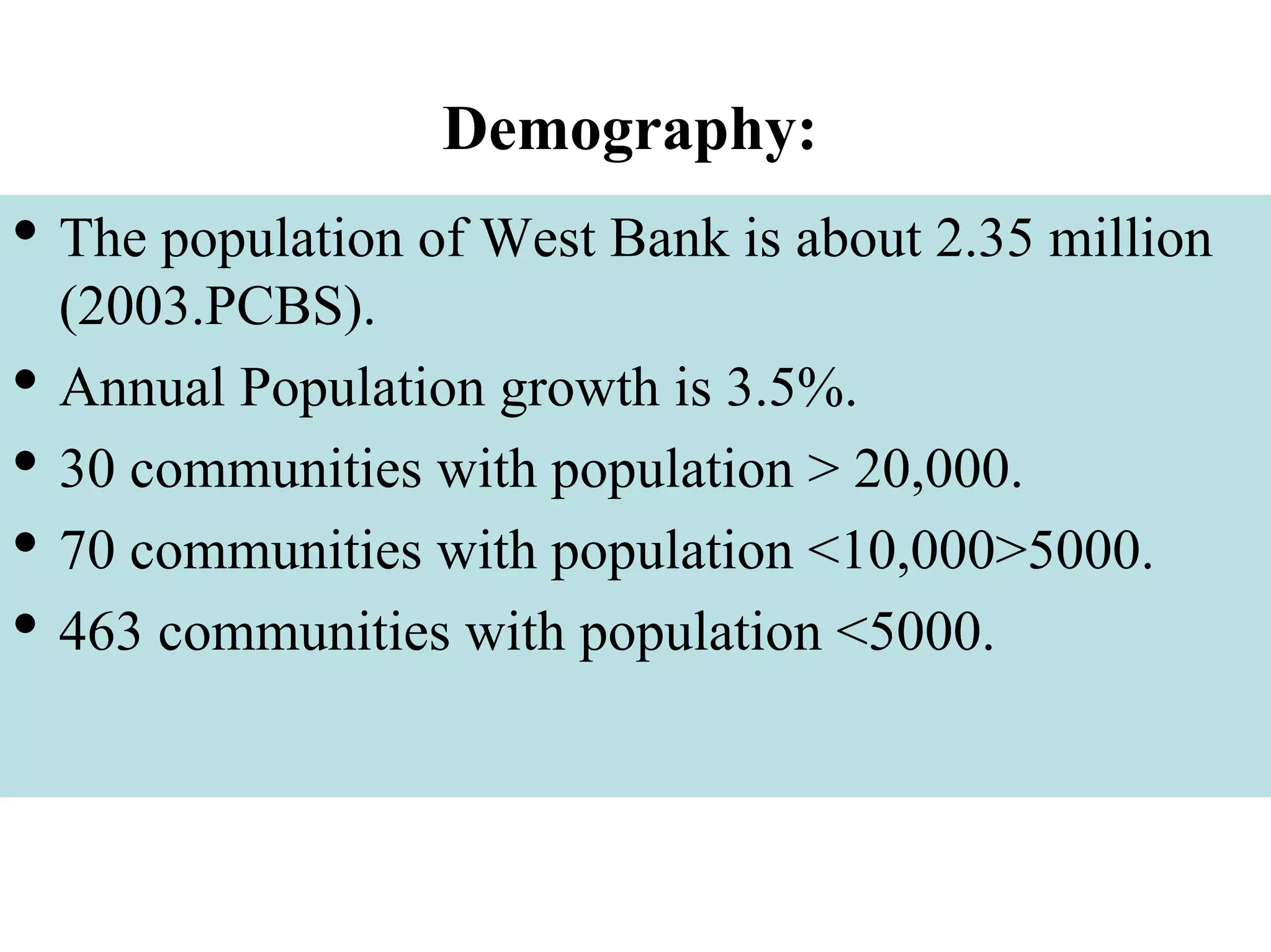 Demography:
• The population of West Bank is about 2.35 million
(2003.PCBS).
• Annual Population growth is 3.5%.
• 30 communities with population > 20,000.
• 70 communities with population <10,000>5000.
• 463 communities with population <5000.
 