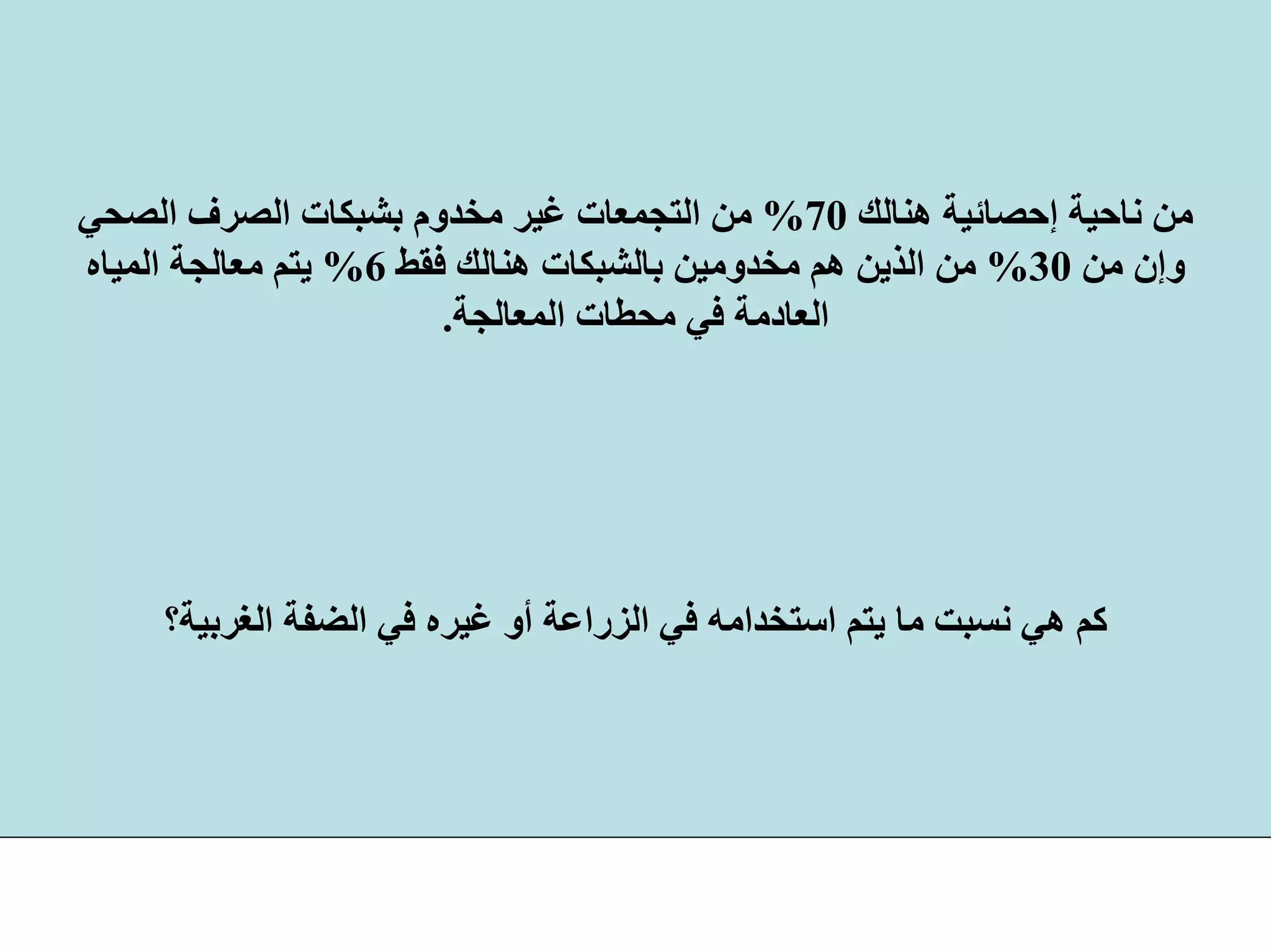 ‫هﻨﺎﻟﻚ‬ ‫إﺣﺼﺎﺋﻴﺔ‬ ‫ﻧﺎﺣﻴﺔ‬ ‫ﻣﻦ‬70%‫اﻟﺼﺤﻲ‬ ‫اﻟﺼﺮف‬ ‫ﺑﺸﺒﻜﺎت‬ ‫ﻣﺨﺪوم‬ ‫ﻏﻴﺮ‬ ‫اﻟﺘﺠﻤﻌﺎت‬ ‫ﻣﻦ‬
‫ﻣﻦ‬ ‫وإن‬30%‫ﻓﻘﻂ‬ ‫هﻨﺎﻟﻚ‬ ‫ﺑﺎﻟﺸﺒﻜﺎت‬ ‫ﻣﺨﺪوﻣﻴﻦ‬ ‫هﻢ‬ ‫اﻟﺬﻳﻦ‬ ‫ﻣﻦ‬6%‫اﻟﻤﻴﺎﻩ‬ ‫ﻣﻌﺎﻟﺠﺔ‬ ‫ﻳﺘﻢ‬
‫اﻟﻤﻌﺎﻟﺠﺔ‬ ‫ﻣﺤﻄﺎت‬ ‫ﻓﻲ‬ ‫اﻟﻌﺎدﻣﺔ‬.
‫اﻟﻐﺮﺑﻴﺔ؟‬ ‫اﻟﻀﻔﺔ‬ ‫ﻓﻲ‬ ‫ﻏﻴﺮﻩ‬ ‫أو‬ ‫اﻟﺰراﻋﺔ‬ ‫ﻓﻲ‬ ‫اﺳﺘﺨﺪاﻣﻪ‬ ‫ﻳﺘﻢ‬ ‫ﻣﺎ‬ ‫ﻧﺴﺒﺖ‬ ‫هﻲ‬ ‫آﻢ‬
 